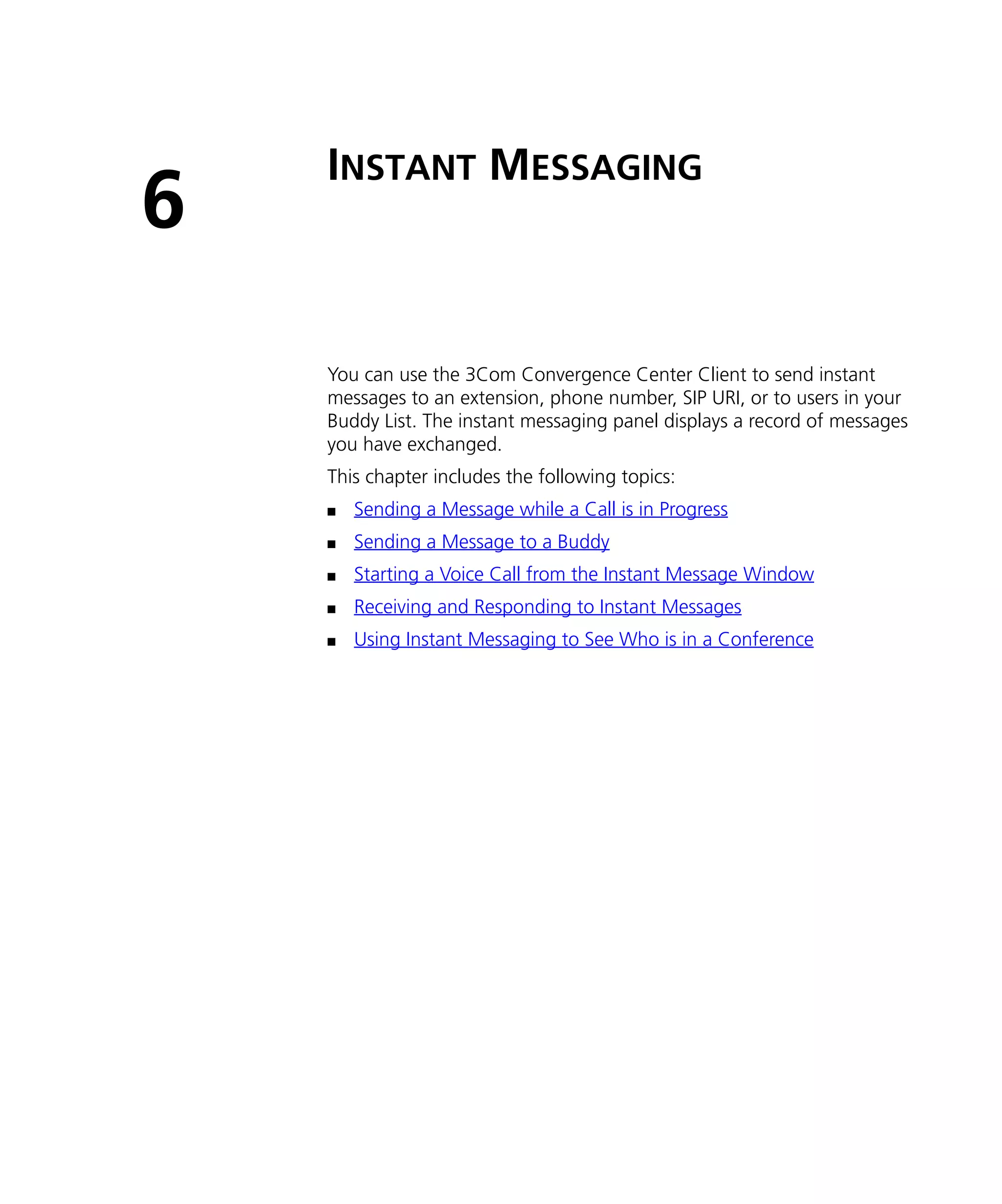 INSTANT MESSAGING
6
    You can use the 3Com Convergence Center Client to send instant
    messages to an extension, phone number, SIP URI, or to users in your
    Buddy List. The instant messaging panel displays a record of messages
    you have exchanged.
    This chapter includes the following topics:
    n   Sending a Message while a Call is in Progress
    n   Sending a Message to a Buddy
    n   Starting a Voice Call from the Instant Message Window
    n   Receiving and Responding to Instant Messages
    n   Using Instant Messaging to See Who is in a Conference
 