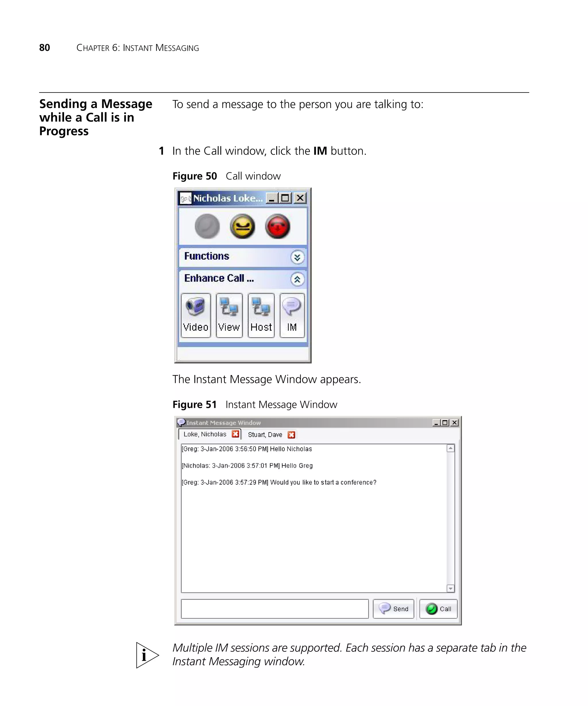 80   CHAPTER 6: INSTANT MESSAGING




Sending a Message         To send a message to the person you are talking to:
while a Call is in
Progress
                       1 In the Call window, click the IM button.

                          Figure 50 Call window




                          The Instant Message Window appears.

                          Figure 51 Instant Message Window




                          Multiple IM sessions are supported. Each session has a separate tab in the
                          Instant Messaging window.
 