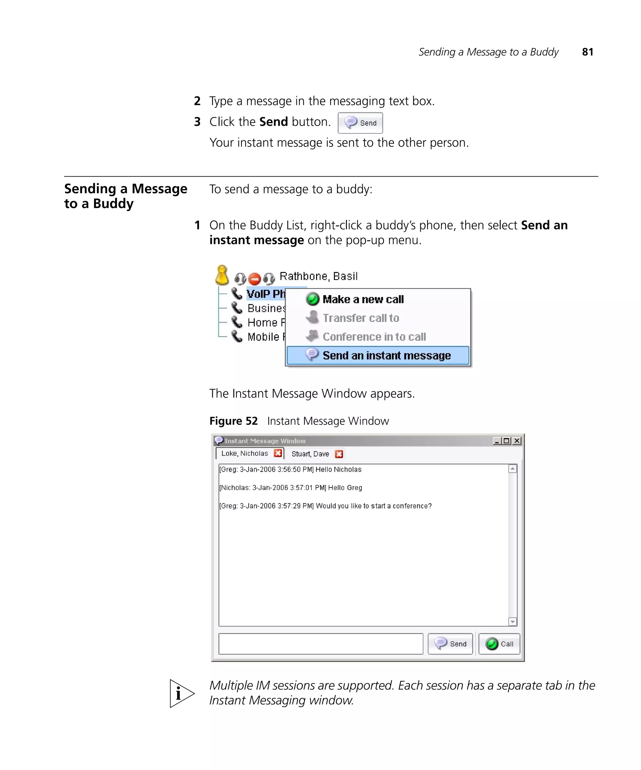 Sending a Message to a Buddy   81



                    2 Type a message in the messaging text box.
                    3 Click the Send button.
                      Your instant message is sent to the other person.


Sending a Message     To send a message to a buddy:
to a Buddy
                    1 On the Buddy List, right-click a buddy’s phone, then select Send an
                      instant message on the pop-up menu.




                      The Instant Message Window appears.

                      Figure 52 Instant Message Window




                      Multiple IM sessions are supported. Each session has a separate tab in the
                      Instant Messaging window.
 