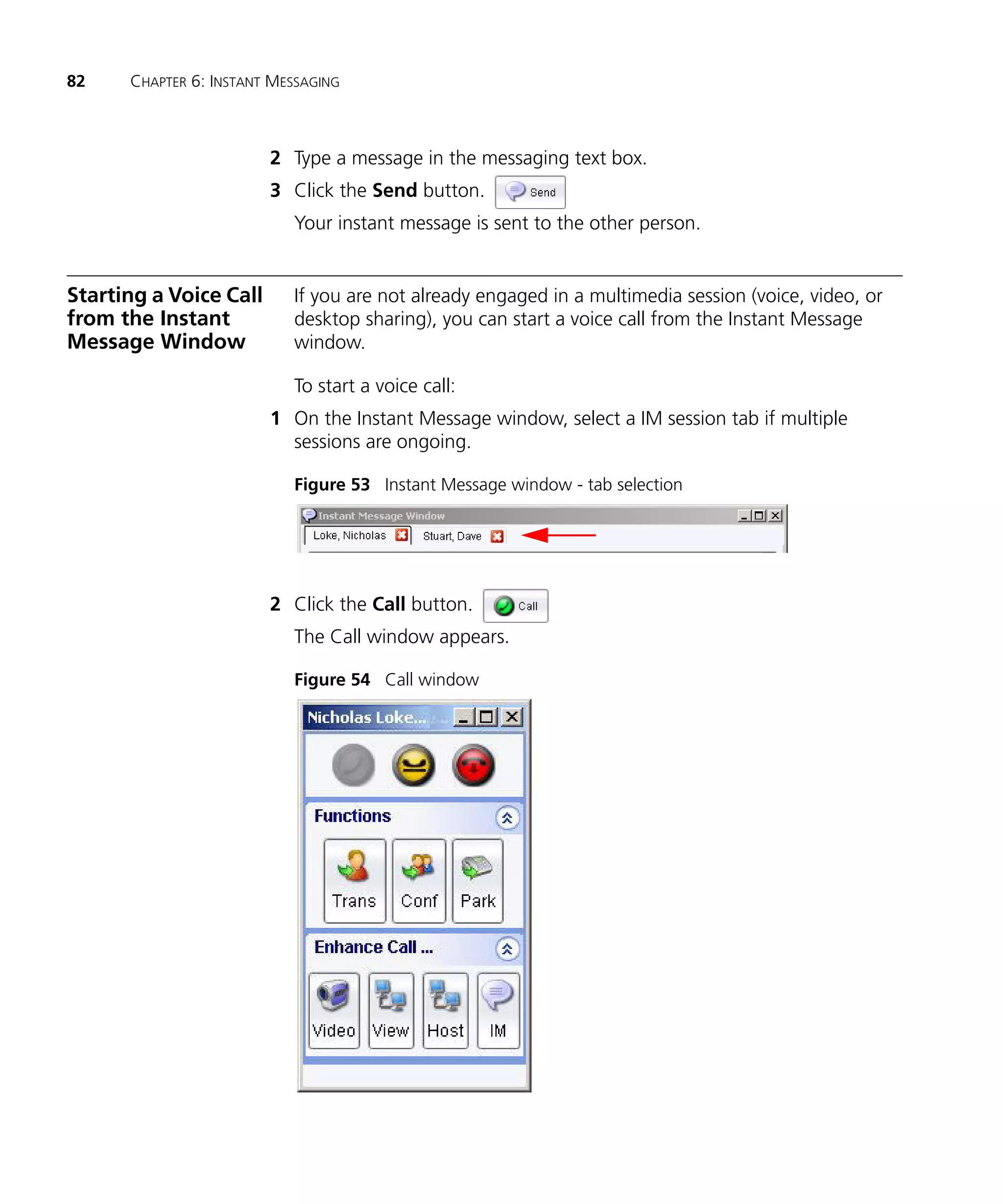 82    CHAPTER 6: INSTANT MESSAGING



                        2 Type a message in the messaging text box.
                        3 Click the Send button.
                           Your instant message is sent to the other person.


Starting a Voice Call      If you are not already engaged in a multimedia session (voice, video, or
from the Instant           desktop sharing), you can start a voice call from the Instant Message
Message Window             window.

                           To start a voice call:
                        1 On the Instant Message window, select a IM session tab if multiple
                          sessions are ongoing.

                           Figure 53 Instant Message window - tab selection




                        2 Click the Call button.
                           The Call window appears.

                           Figure 54 Call window
 
