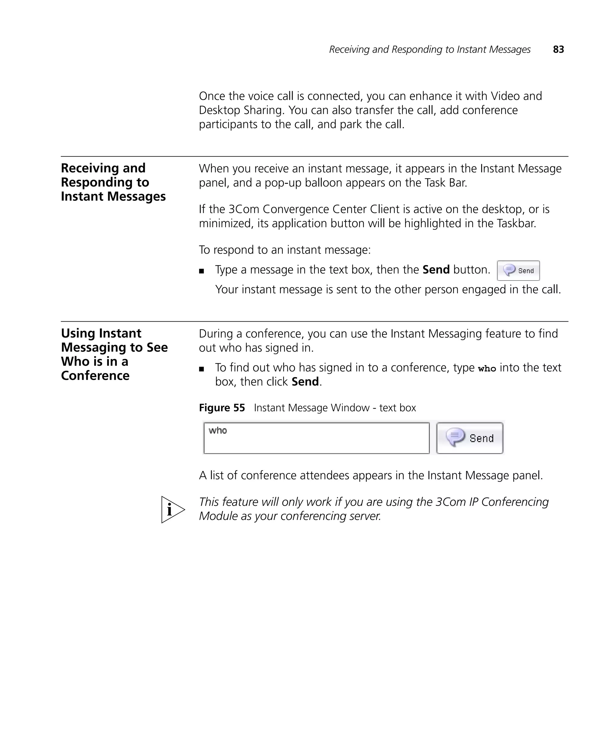 Receiving and Responding to Instant Messages   83



                   Once the voice call is connected, you can enhance it with Video and
                   Desktop Sharing. You can also transfer the call, add conference
                   participants to the call, and park the call.


Receiving and      When you receive an instant message, it appears in the Instant Message
Responding to      panel, and a pop-up balloon appears on the Task Bar.
Instant Messages
                   If the 3Com Convergence Center Client is active on the desktop, or is
                   minimized, its application button will be highlighted in the Taskbar.

                   To respond to an instant message:
                   n   Type a message in the text box, then the Send button.
                       Your instant message is sent to the other person engaged in the call.


Using Instant      During a conference, you can use the Instant Messaging feature to find
Messaging to See   out who has signed in.
Who is in a        n   To find out who has signed in to a conference, type who into the text
Conference             box, then click Send.

                   Figure 55 Instant Message Window - text box




                   A list of conference attendees appears in the Instant Message panel.

                   This feature will only work if you are using the 3Com IP Conferencing
                   Module as your conferencing server.
 