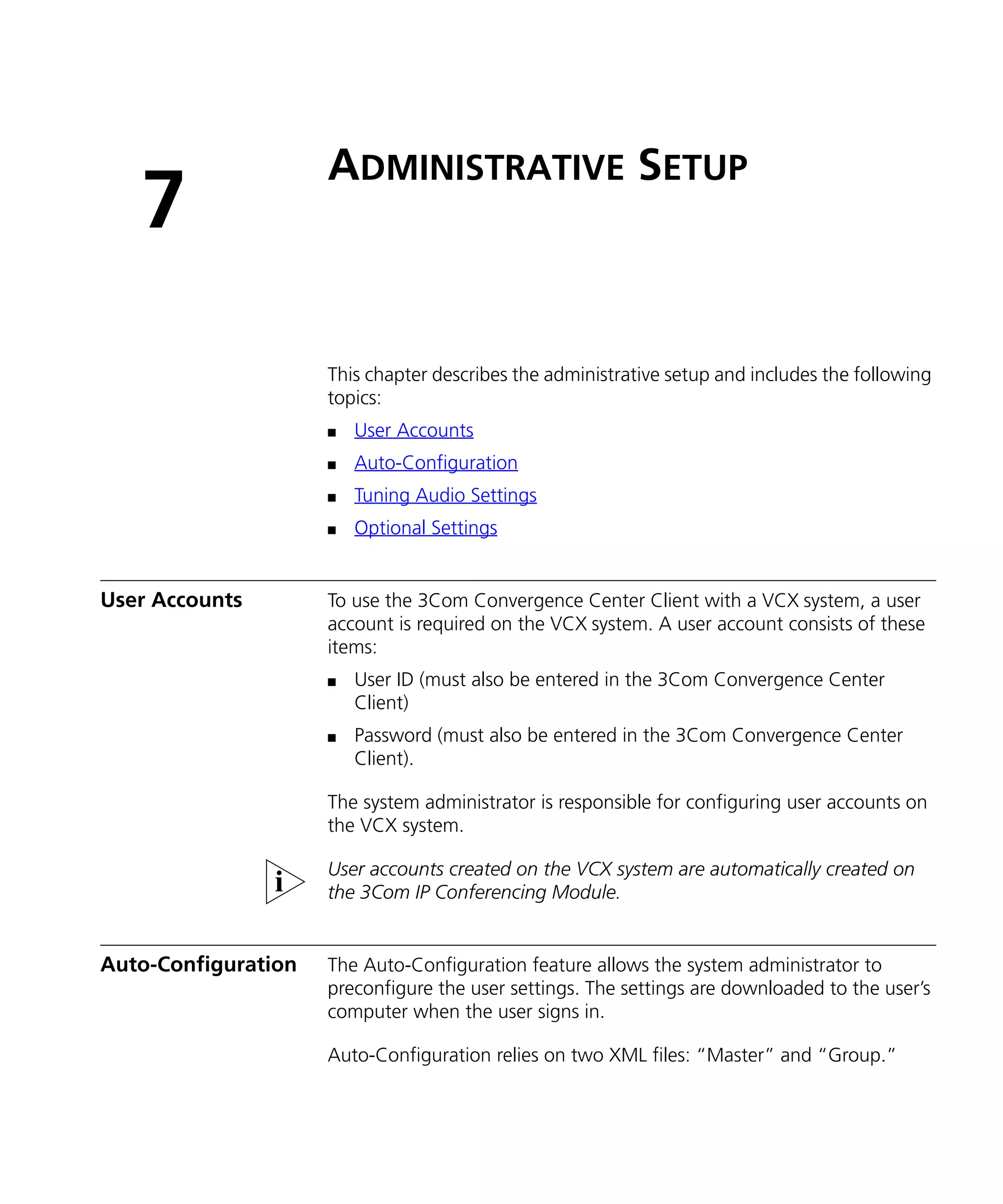 ADMINISTRATIVE SETUP
   7
                     This chapter describes the administrative setup and includes the following
                     topics:
                     n   User Accounts
                     n   Auto-Configuration
                     n   Tuning Audio Settings
                     n   Optional Settings


User Accounts        To use the 3Com Convergence Center Client with a VCX system, a user
                     account is required on the VCX system. A user account consists of these
                     items:
                     n   User ID (must also be entered in the 3Com Convergence Center
                         Client)
                     n   Password (must also be entered in the 3Com Convergence Center
                         Client).

                     The system administrator is responsible for configuring user accounts on
                     the VCX system.

                     User accounts created on the VCX system are automatically created on
                     the 3Com IP Conferencing Module.


Auto-Configuration   The Auto-Configuration feature allows the system administrator to
                     preconfigure the user settings. The settings are downloaded to the user’s
                     computer when the user signs in.

                     Auto-Configuration relies on two XML files: “Master” and “Group.”
 