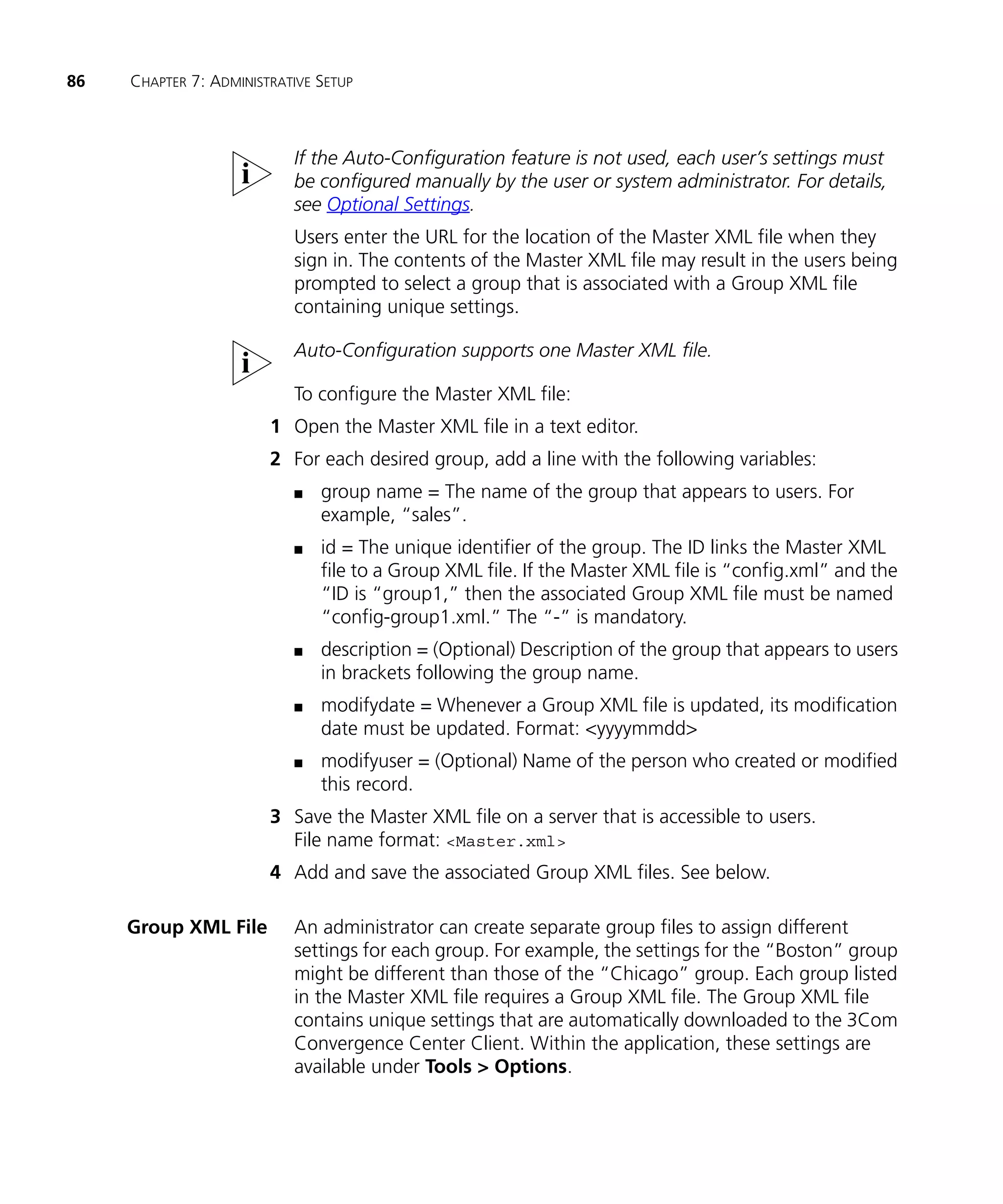 86   CHAPTER 7: ADMINISTRATIVE SETUP



                           If the Auto-Configuration feature is not used, each user’s settings must
                           be configured manually by the user or system administrator. For details,
                           see Optional Settings.
                           Users enter the URL for the location of the Master XML file when they
                           sign in. The contents of the Master XML file may result in the users being
                           prompted to select a group that is associated with a Group XML file
                           containing unique settings.

                           Auto-Configuration supports one Master XML file.

                           To configure the Master XML file:
                        1 Open the Master XML file in a text editor.
                        2 For each desired group, add a line with the following variables:
                           n   group name = The name of the group that appears to users. For
                               example, “sales”.
                           n   id = The unique identifier of the group. The ID links the Master XML
                               file to a Group XML file. If the Master XML file is “config.xml” and the
                               “ID is “group1,” then the associated Group XML file must be named
                               “config-group1.xml.” The “-” is mandatory.
                           n   description = (Optional) Description of the group that appears to users
                               in brackets following the group name.
                           n   modifydate = Whenever a Group XML file is updated, its modification
                               date must be updated. Format: <yyyymmdd>
                           n   modifyuser = (Optional) Name of the person who created or modified
                               this record.
                        3 Save the Master XML file on a server that is accessible to users.
                          File name format: <Master.xml>
                        4 Add and save the associated Group XML files. See below.

     Group XML File        An administrator can create separate group files to assign different
                           settings for each group. For example, the settings for the “Boston” group
                           might be different than those of the “Chicago” group. Each group listed
                           in the Master XML file requires a Group XML file. The Group XML file
                           contains unique settings that are automatically downloaded to the 3Com
                           Convergence Center Client. Within the application, these settings are
                           available under Tools > Options.
 