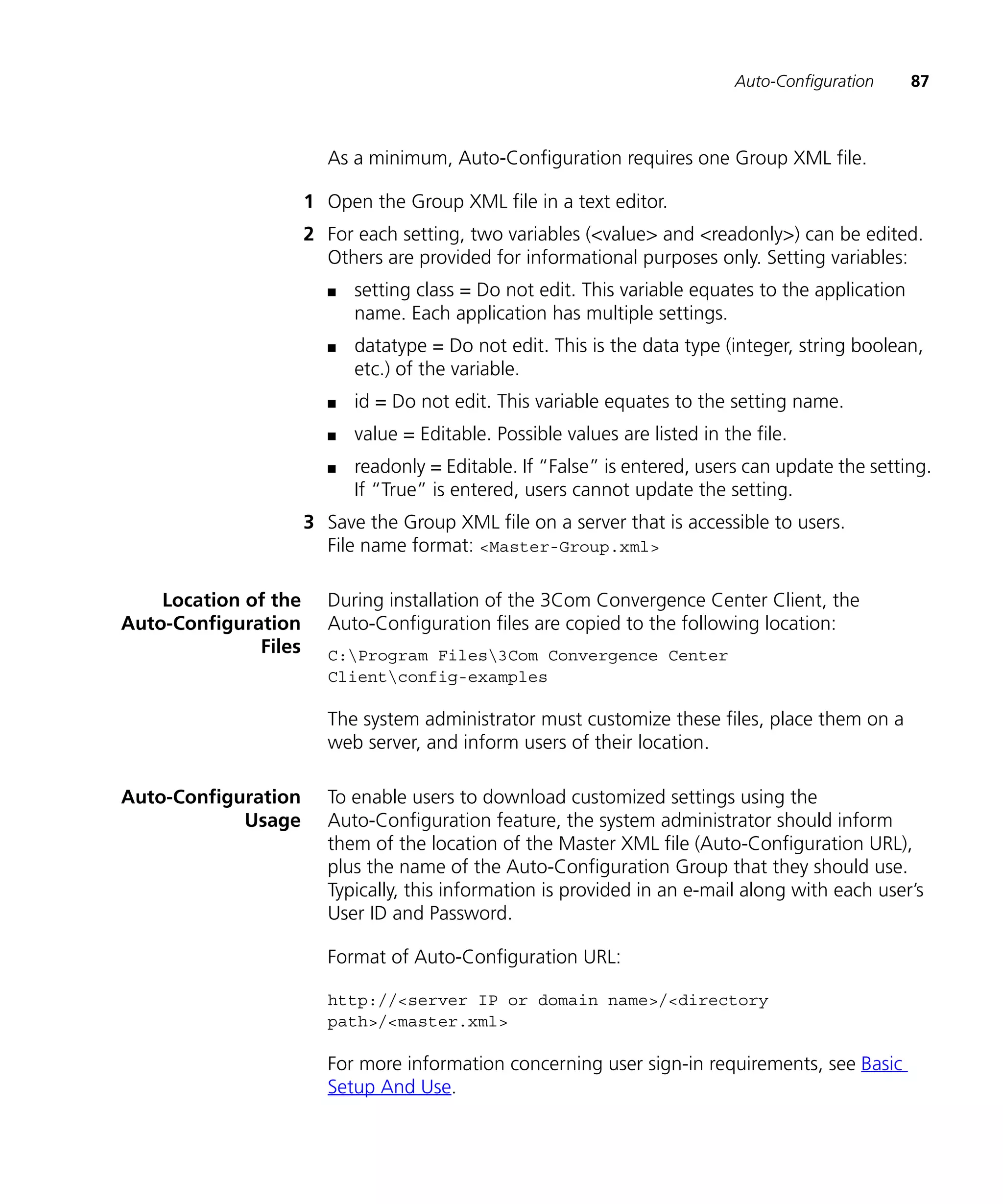 Auto-Configuration    87



                        As a minimum, Auto-Configuration requires one Group XML file.

                      1 Open the Group XML file in a text editor.
                      2 For each setting, two variables (<value> and <readonly>) can be edited.
                        Others are provided for informational purposes only. Setting variables:
                        n   setting class = Do not edit. This variable equates to the application
                            name. Each application has multiple settings.
                        n   datatype = Do not edit. This is the data type (integer, string boolean,
                            etc.) of the variable.
                        n   id = Do not edit. This variable equates to the setting name.
                        n   value = Editable. Possible values are listed in the file.
                        n   readonly = Editable. If “False” is entered, users can update the setting.
                            If “True” is entered, users cannot update the setting.
                      3 Save the Group XML file on a server that is accessible to users.
                        File name format: <Master-Group.xml>

    Location of the     During installation of the 3Com Convergence Center Client, the
Auto-Configuration      Auto-Configuration files are copied to the following location:
              Files     C:Program Files3Com Convergence Center
                        Clientconfig-examples

                        The system administrator must customize these files, place them on a
                        web server, and inform users of their location.

Auto-Configuration      To enable users to download customized settings using the
            Usage       Auto-Configuration feature, the system administrator should inform
                        them of the location of the Master XML file (Auto-Configuration URL),
                        plus the name of the Auto-Configuration Group that they should use.
                        Typically, this information is provided in an e-mail along with each user’s
                        User ID and Password.

                        Format of Auto-Configuration URL:

                        http://<server IP or domain name>/<directory
                        path>/<master.xml>

                        For more information concerning user sign-in requirements, see Basic
                        Setup And Use.
 