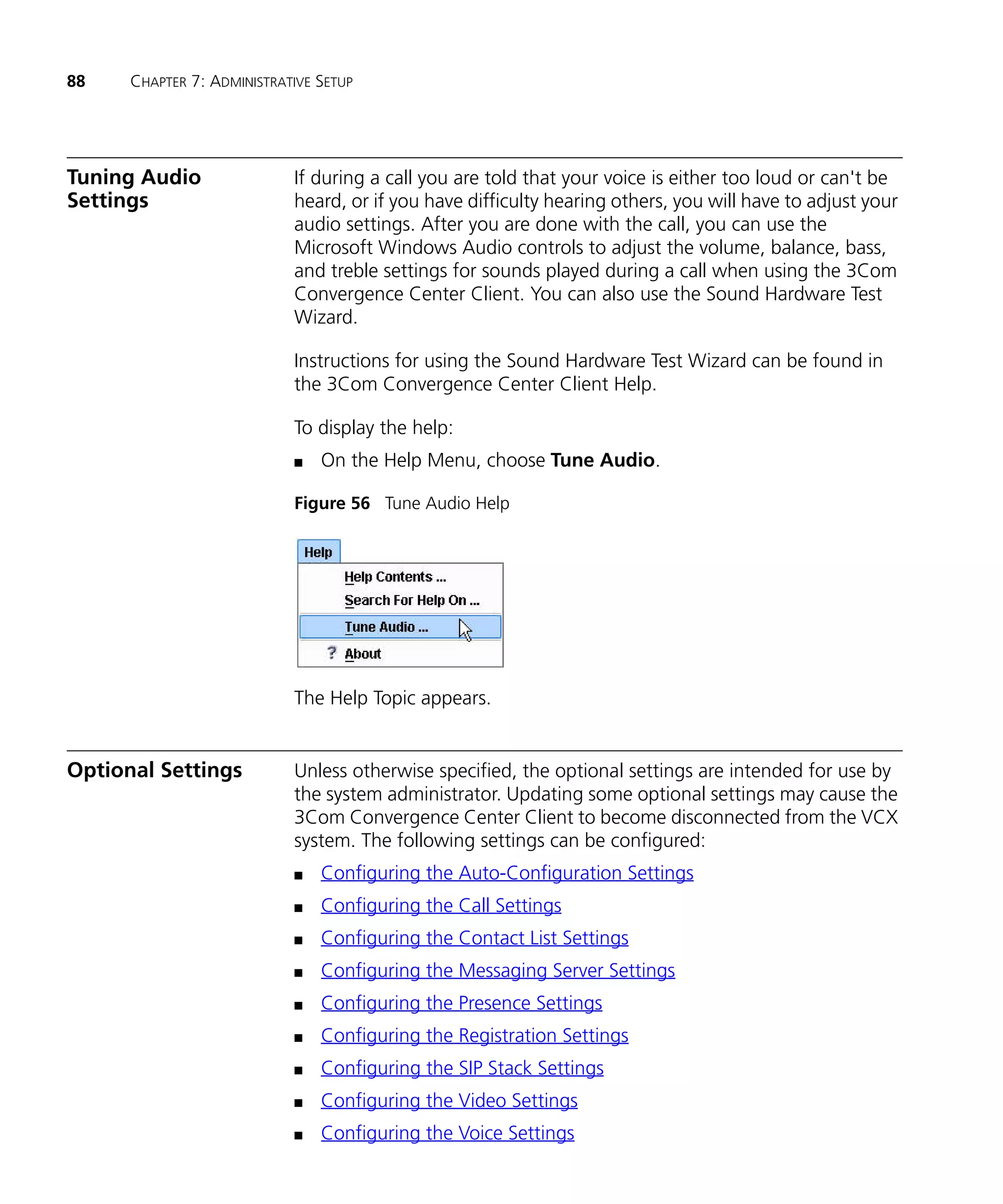 88    CHAPTER 7: ADMINISTRATIVE SETUP




Tuning Audio                If during a call you are told that your voice is either too loud or can't be
Settings                    heard, or if you have difficulty hearing others, you will have to adjust your
                            audio settings. After you are done with the call, you can use the
                            Microsoft Windows Audio controls to adjust the volume, balance, bass,
                            and treble settings for sounds played during a call when using the 3Com
                            Convergence Center Client. You can also use the Sound Hardware Test
                            Wizard.

                            Instructions for using the Sound Hardware Test Wizard can be found in
                            the 3Com Convergence Center Client Help.

                            To display the help:
                            n   On the Help Menu, choose Tune Audio.

                            Figure 56 Tune Audio Help




                            The Help Topic appears.


Optional Settings           Unless otherwise specified, the optional settings are intended for use by
                            the system administrator. Updating some optional settings may cause the
                            3Com Convergence Center Client to become disconnected from the VCX
                            system. The following settings can be configured:
                            n   Configuring the Auto-Configuration Settings
                            n   Configuring the Call Settings
                            n   Configuring the Contact List Settings
                            n   Configuring the Messaging Server Settings
                            n   Configuring the Presence Settings
                            n   Configuring the Registration Settings
                            n   Configuring the SIP Stack Settings
                            n   Configuring the Video Settings
                            n   Configuring the Voice Settings
 