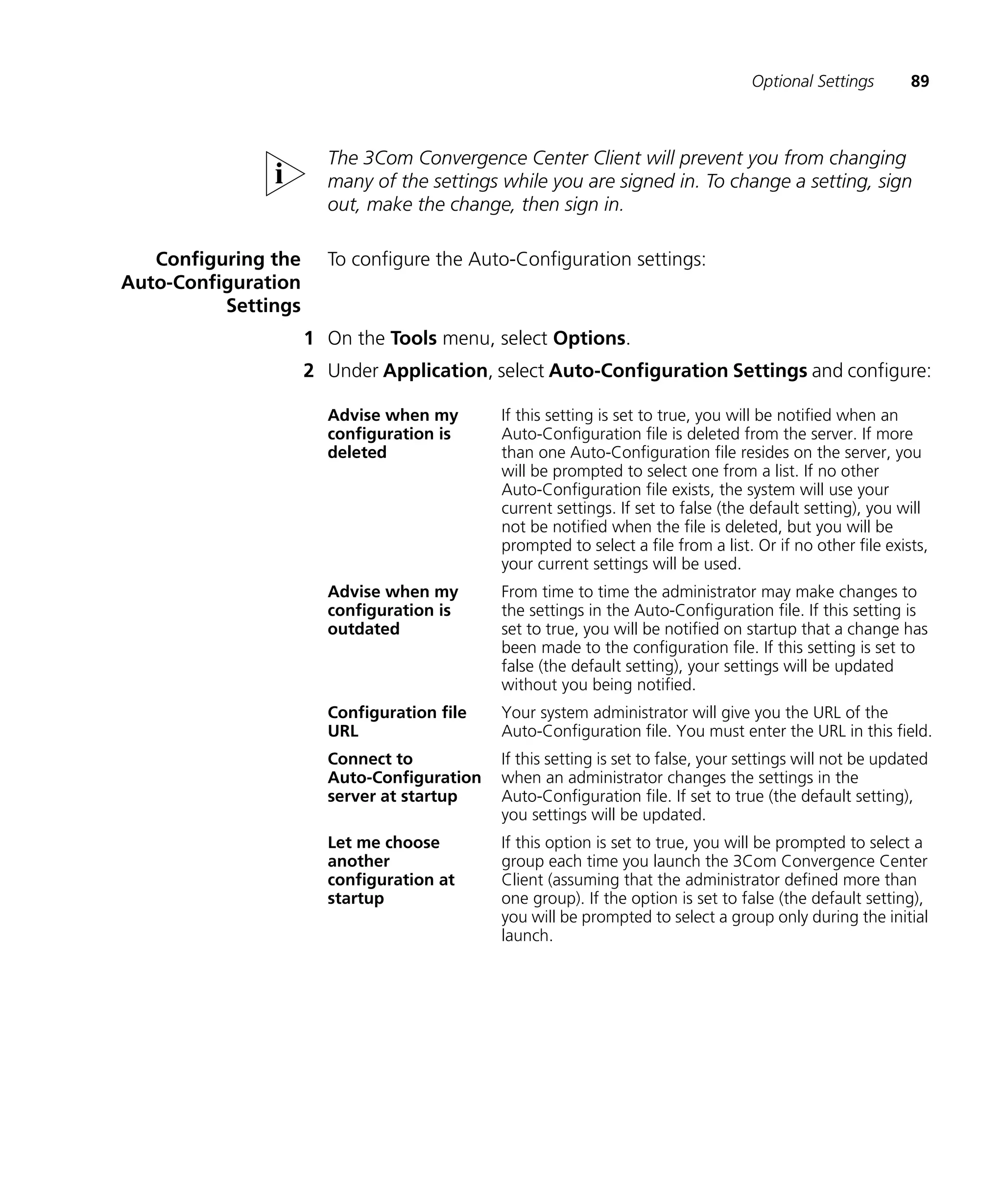 Optional Settings        89



                       The 3Com Convergence Center Client will prevent you from changing
                       many of the settings while you are signed in. To change a setting, sign
                       out, make the change, then sign in.

   Configuring the     To configure the Auto-Configuration settings:
Auto-Configuration
          Settings
                     1 On the Tools menu, select Options.
                     2 Under Application, select Auto-Configuration Settings and configure:

                       Advise when my       If this setting is set to true, you will be notified when an
                       configuration is     Auto-Configuration file is deleted from the server. If more
                       deleted              than one Auto-Configuration file resides on the server, you
                                            will be prompted to select one from a list. If no other
                                            Auto-Configuration file exists, the system will use your
                                            current settings. If set to false (the default setting), you will
                                            not be notified when the file is deleted, but you will be
                                            prompted to select a file from a list. Or if no other file exists,
                                            your current settings will be used.
                       Advise when my       From time to time the administrator may make changes to
                       configuration is     the settings in the Auto-Configuration file. If this setting is
                       outdated             set to true, you will be notified on startup that a change has
                                            been made to the configuration file. If this setting is set to
                                            false (the default setting), your settings will be updated
                                            without you being notified.
                       Configuration file   Your system administrator will give you the URL of the
                       URL                  Auto-Configuration file. You must enter the URL in this field.
                       Connect to           If this setting is set to false, your settings will not be updated
                       Auto-Configuration   when an administrator changes the settings in the
                       server at startup    Auto-Configuration file. If set to true (the default setting),
                                            you settings will be updated.
                       Let me choose        If this option is set to true, you will be prompted to select a
                       another              group each time you launch the 3Com Convergence Center
                       configuration at     Client (assuming that the administrator defined more than
                       startup              one group). If the option is set to false (the default setting),
                                            you will be prompted to select a group only during the initial
                                            launch.
 