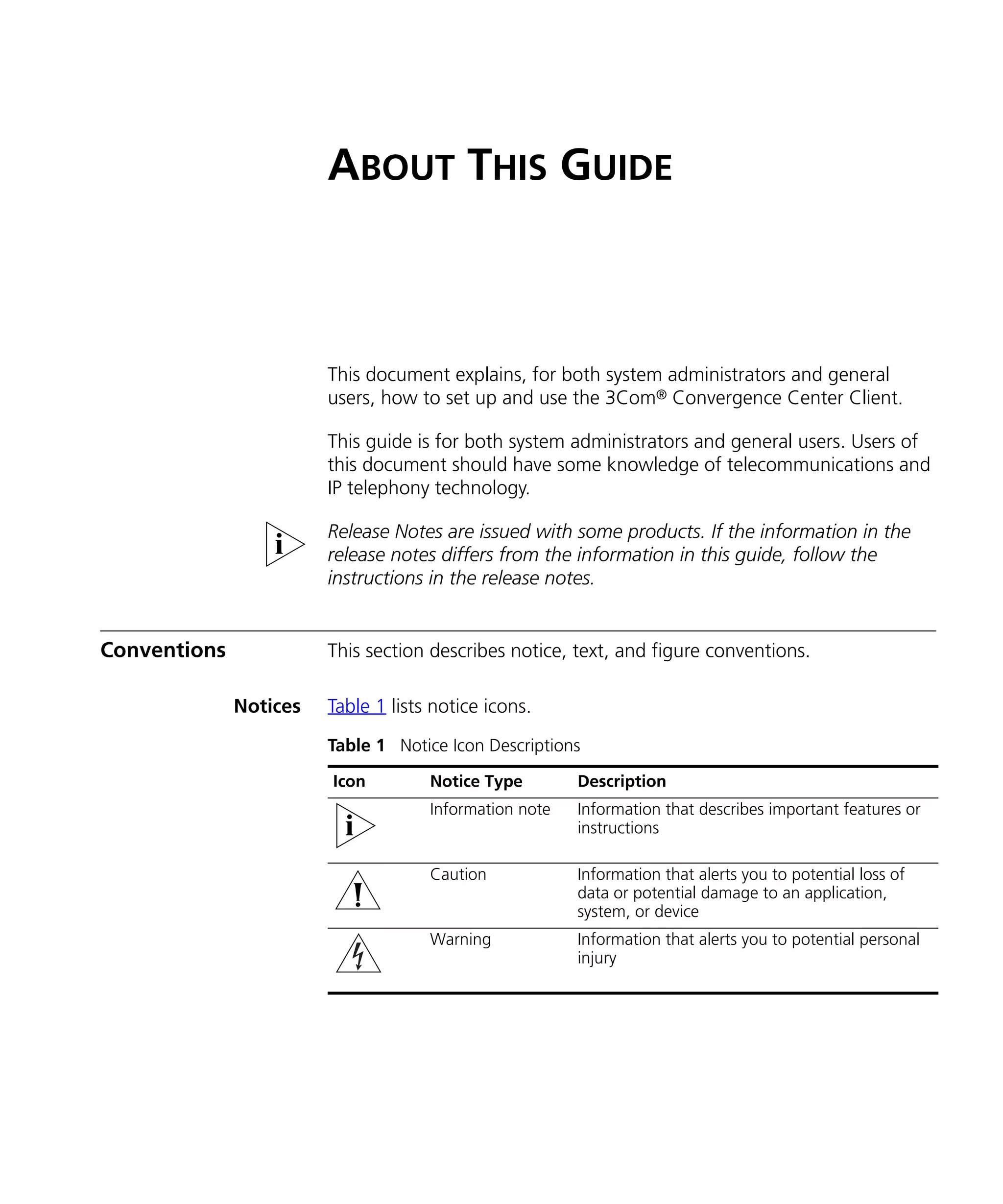 ABOUT THIS GUIDE



                        This document explains, for both system administrators and general
                        users, how to set up and use the 3Com® Convergence Center Client.

                        This guide is for both system administrators and general users. Users of
                        this document should have some knowledge of telecommunications and
                        IP telephony technology.

                        Release Notes are issued with some products. If the information in the
                        release notes differs from the information in this guide, follow the
                        instructions in the release notes.


Conventions             This section describes notice, text, and figure conventions.

              Notices   Table 1 lists notice icons.
                        Table 1 Notice Icon Descriptions

                        Icon         Notice Type        Description
                                     Information note   Information that describes important features or
                                                        instructions

                                     Caution            Information that alerts you to potential loss of
                                                        data or potential damage to an application,
                                                        system, or device
                                     Warning            Information that alerts you to potential personal
                                                        injury
 