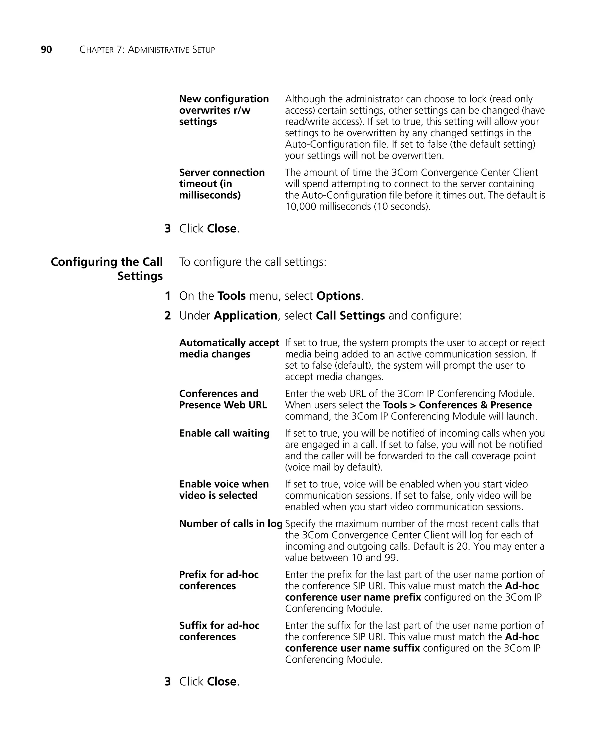 90    CHAPTER 7: ADMINISTRATIVE SETUP



                            New configuration       Although the administrator can choose to lock (read only
                            overwrites r/w          access) certain settings, other settings can be changed (have
                            settings                read/write access). If set to true, this setting will allow your
                                                    settings to be overwritten by any changed settings in the
                                                    Auto-Configuration file. If set to false (the default setting)
                                                    your settings will not be overwritten.
                            Server connection       The amount of time the 3Com Convergence Center Client
                            timeout (in             will spend attempting to connect to the server containing
                            milliseconds)           the Auto-Configuration file before it times out. The default is
                                                    10,000 milliseconds (10 seconds).

                         3 Click Close.

 Configuring the Call       To configure the call settings:
            Settings
                         1 On the Tools menu, select Options.
                         2 Under Application, select Call Settings and configure:

                            Automatically accept If set to true, the system prompts the user to accept or reject
                            media changes        media being added to an active communication session. If
                                                 set to false (default), the system will prompt the user to
                                                 accept media changes.
                            Conferences and         Enter the web URL of the 3Com IP Conferencing Module.
                            Presence Web URL        When users select the Tools > Conferences & Presence
                                                    command, the 3Com IP Conferencing Module will launch.
                            Enable call waiting     If set to true, you will be notified of incoming calls when you
                                                    are engaged in a call. If set to false, you will not be notified
                                                    and the caller will be forwarded to the call coverage point
                                                    (voice mail by default).
                            Enable voice when       If set to true, voice will be enabled when you start video
                            video is selected       communication sessions. If set to false, only video will be
                                                    enabled when you start video communication sessions.
                            Number of calls in log Specify the maximum number of the most recent calls that
                                                   the 3Com Convergence Center Client will log for each of
                                                   incoming and outgoing calls. Default is 20. You may enter a
                                                   value between 10 and 99.
                            Prefix for ad-hoc       Enter the prefix for the last part of the user name portion of
                            conferences             the conference SIP URI. This value must match the Ad-hoc
                                                    conference user name prefix configured on the 3Com IP
                                                    Conferencing Module.
                            Suffix for ad-hoc       Enter the suffix for the last part of the user name portion of
                            conferences             the conference SIP URI. This value must match the Ad-hoc
                                                    conference user name suffix configured on the 3Com IP
                                                    Conferencing Module.

                         3 Click Close.
 
