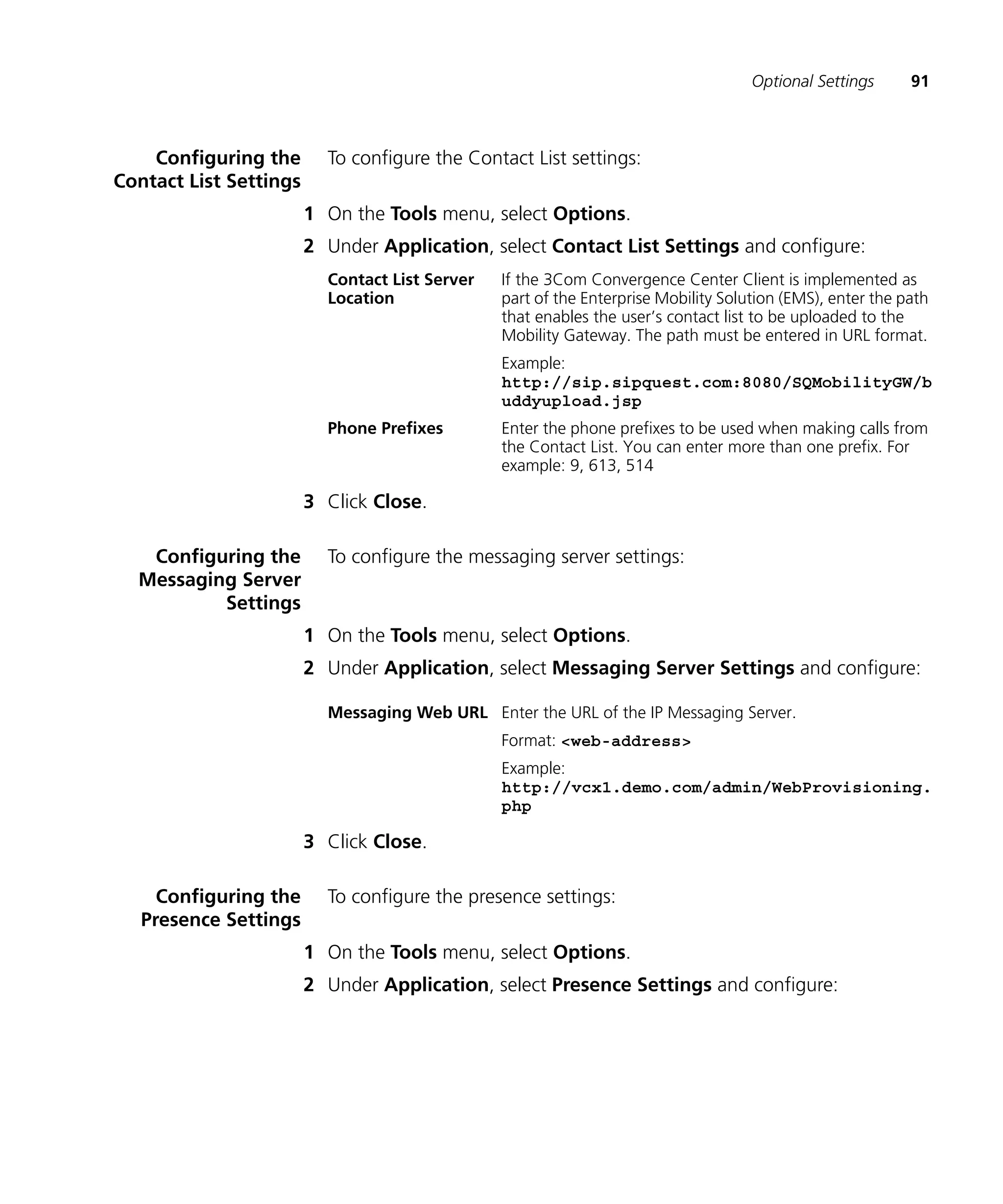 Optional Settings      91



    Configuring the       To configure the Contact List settings:
Contact List Settings
                        1 On the Tools menu, select Options.
                        2 Under Application, select Contact List Settings and configure:
                          Contact List Server   If the 3Com Convergence Center Client is implemented as
                          Location              part of the Enterprise Mobility Solution (EMS), enter the path
                                                that enables the user’s contact list to be uploaded to the
                                                Mobility Gateway. The path must be entered in URL format.
                                                Example:
                                                http://sip.sipquest.com:8080/SQMobilityGW/b
                                                uddyupload.jsp
                          Phone Prefixes        Enter the phone prefixes to be used when making calls from
                                                the Contact List. You can enter more than one prefix. For
                                                example: 9, 613, 514

                        3 Click Close.

   Configuring the        To configure the messaging server settings:
  Messaging Server
          Settings
                        1 On the Tools menu, select Options.
                        2 Under Application, select Messaging Server Settings and configure:

                          Messaging Web URL Enter the URL of the IP Messaging Server.
                                                Format: <web-address>
                                                Example:
                                                http://vcx1.demo.com/admin/WebProvisioning.
                                                php

                        3 Click Close.

     Configuring the      To configure the presence settings:
   Presence Settings
                        1 On the Tools menu, select Options.
                        2 Under Application, select Presence Settings and configure:
 