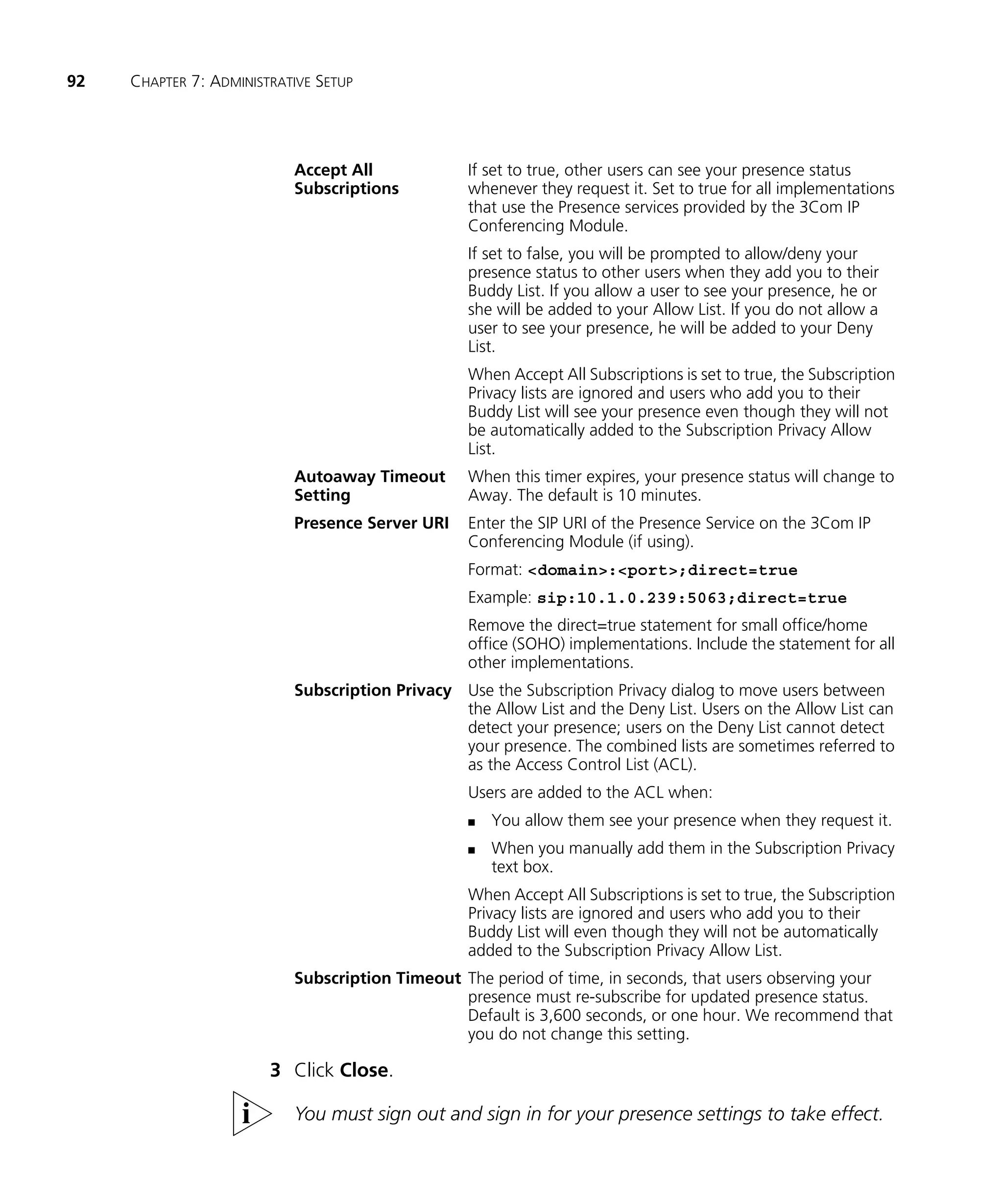 92   CHAPTER 7: ADMINISTRATIVE SETUP




                           Accept All             If set to true, other users can see your presence status
                           Subscriptions          whenever they request it. Set to true for all implementations
                                                  that use the Presence services provided by the 3Com IP
                                                  Conferencing Module.
                                                  If set to false, you will be prompted to allow/deny your
                                                  presence status to other users when they add you to their
                                                  Buddy List. If you allow a user to see your presence, he or
                                                  she will be added to your Allow List. If you do not allow a
                                                  user to see your presence, he will be added to your Deny
                                                  List.
                                                  When Accept All Subscriptions is set to true, the Subscription
                                                  Privacy lists are ignored and users who add you to their
                                                  Buddy List will see your presence even though they will not
                                                  be automatically added to the Subscription Privacy Allow
                                                  List.
                           Autoaway Timeout       When this timer expires, your presence status will change to
                           Setting                Away. The default is 10 minutes.
                           Presence Server URI    Enter the SIP URI of the Presence Service on the 3Com IP
                                                  Conferencing Module (if using).
                                                  Format: <domain>:<port>;direct=true
                                                  Example: sip:10.1.0.239:5063;direct=true
                                                  Remove the direct=true statement for small office/home
                                                  office (SOHO) implementations. Include the statement for all
                                                  other implementations.
                           Subscription Privacy Use the Subscription Privacy dialog to move users between
                                                the Allow List and the Deny List. Users on the Allow List can
                                                detect your presence; users on the Deny List cannot detect
                                                your presence. The combined lists are sometimes referred to
                                                as the Access Control List (ACL).
                                                  Users are added to the ACL when:
                                                  n   You allow them see your presence when they request it.
                                                  n   When you manually add them in the Subscription Privacy
                                                      text box.
                                                  When Accept All Subscriptions is set to true, the Subscription
                                                  Privacy lists are ignored and users who add you to their
                                                  Buddy List will even though they will not be automatically
                                                  added to the Subscription Privacy Allow List.
                           Subscription Timeout The period of time, in seconds, that users observing your
                                                presence must re-subscribe for updated presence status.
                                                Default is 3,600 seconds, or one hour. We recommend that
                                                you do not change this setting.

                        3 Click Close.

                           You must sign out and sign in for your presence settings to take effect.
 