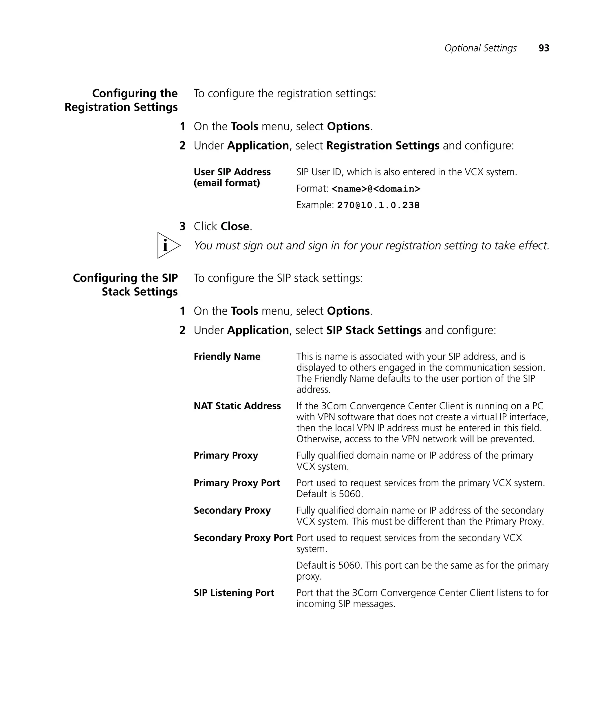 Optional Settings      93



     Configuring the      To configure the registration settings:
Registration Settings
                        1 On the Tools menu, select Options.
                        2 Under Application, select Registration Settings and configure:

                          User SIP Address      SIP User ID, which is also entered in the VCX system.
                          (email format)
                                                Format: <name>@<domain>
                                                Example: 270@10.1.0.238

                        3 Click Close.
                          You must sign out and sign in for your registration setting to take effect.

 Configuring the SIP      To configure the SIP stack settings:
      Stack Settings
                        1 On the Tools menu, select Options.
                        2 Under Application, select SIP Stack Settings and configure:

                          Friendly Name         This is name is associated with your SIP address, and is
                                                displayed to others engaged in the communication session.
                                                The Friendly Name defaults to the user portion of the SIP
                                                address.
                          NAT Static Address    If the 3Com Convergence Center Client is running on a PC
                                                with VPN software that does not create a virtual IP interface,
                                                then the local VPN IP address must be entered in this field.
                                                Otherwise, access to the VPN network will be prevented.
                          Primary Proxy         Fully qualified domain name or IP address of the primary
                                                VCX system.
                          Primary Proxy Port    Port used to request services from the primary VCX system.
                                                Default is 5060.
                          Secondary Proxy       Fully qualified domain name or IP address of the secondary
                                                VCX system. This must be different than the Primary Proxy.
                          Secondary Proxy Port Port used to request services from the secondary VCX
                                               system.
                                                Default is 5060. This port can be the same as for the primary
                                                proxy.
                          SIP Listening Port    Port that the 3Com Convergence Center Client listens to for
                                                incoming SIP messages.
 