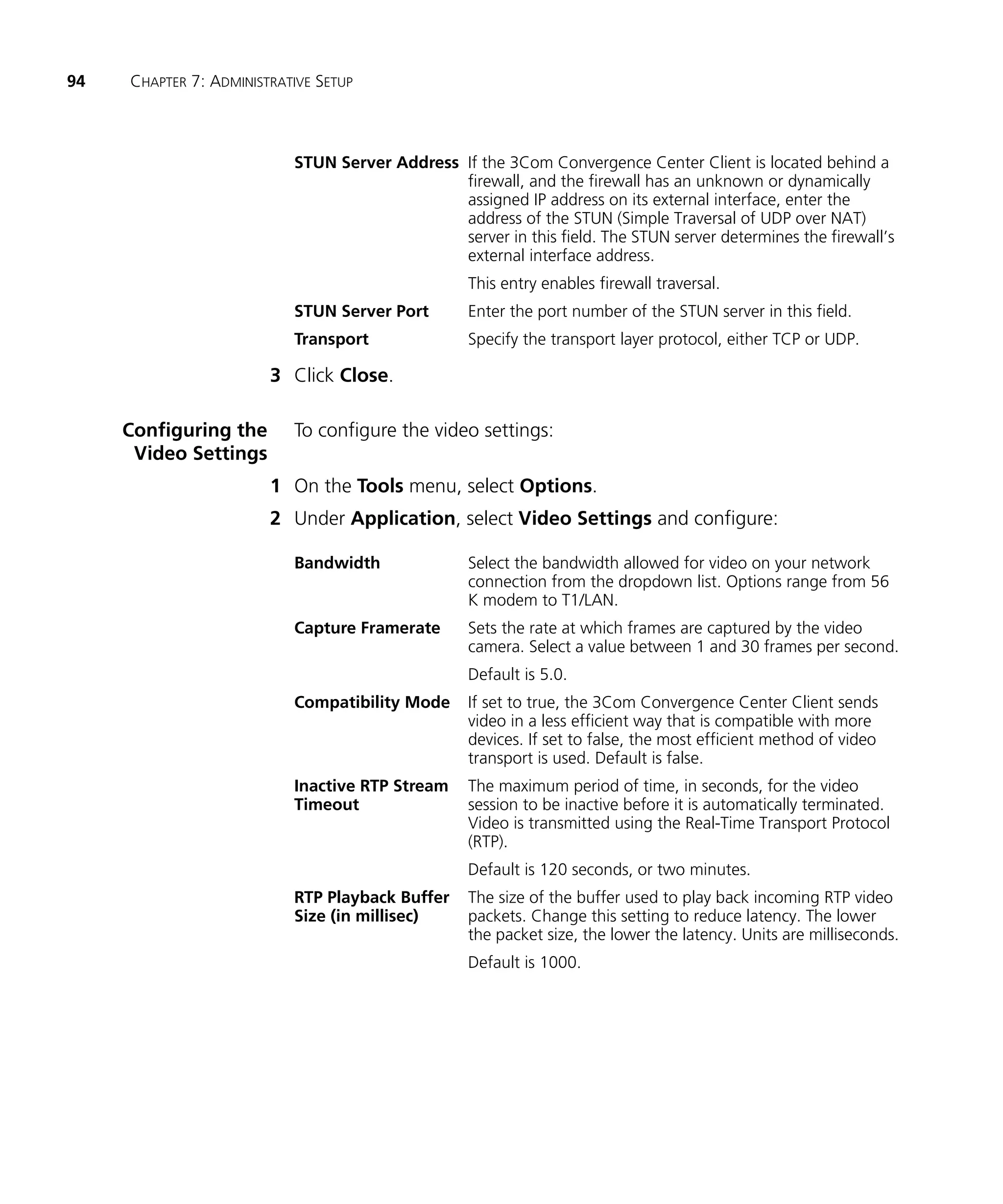 94   CHAPTER 7: ADMINISTRATIVE SETUP



                           STUN Server Address If the 3Com Convergence Center Client is located behind a
                                               firewall, and the firewall has an unknown or dynamically
                                               assigned IP address on its external interface, enter the
                                               address of the STUN (Simple Traversal of UDP over NAT)
                                               server in this field. The STUN server determines the firewall’s
                                               external interface address.
                                                   This entry enables firewall traversal.
                           STUN Server Port        Enter the port number of the STUN server in this field.
                           Transport               Specify the transport layer protocol, either TCP or UDP.

                        3 Click Close.

     Configuring the       To configure the video settings:
      Video Settings
                        1 On the Tools menu, select Options.
                        2 Under Application, select Video Settings and configure:

                           Bandwidth               Select the bandwidth allowed for video on your network
                                                   connection from the dropdown list. Options range from 56
                                                   K modem to T1/LAN.
                           Capture Framerate       Sets the rate at which frames are captured by the video
                                                   camera. Select a value between 1 and 30 frames per second.
                                                   Default is 5.0.
                           Compatibility Mode      If set to true, the 3Com Convergence Center Client sends
                                                   video in a less efficient way that is compatible with more
                                                   devices. If set to false, the most efficient method of video
                                                   transport is used. Default is false.
                           Inactive RTP Stream     The maximum period of time, in seconds, for the video
                           Timeout                 session to be inactive before it is automatically terminated.
                                                   Video is transmitted using the Real-Time Transport Protocol
                                                   (RTP).
                                                   Default is 120 seconds, or two minutes.
                           RTP Playback Buffer     The size of the buffer used to play back incoming RTP video
                           Size (in millisec)      packets. Change this setting to reduce latency. The lower
                                                   the packet size, the lower the latency. Units are milliseconds.
                                                   Default is 1000.
 
