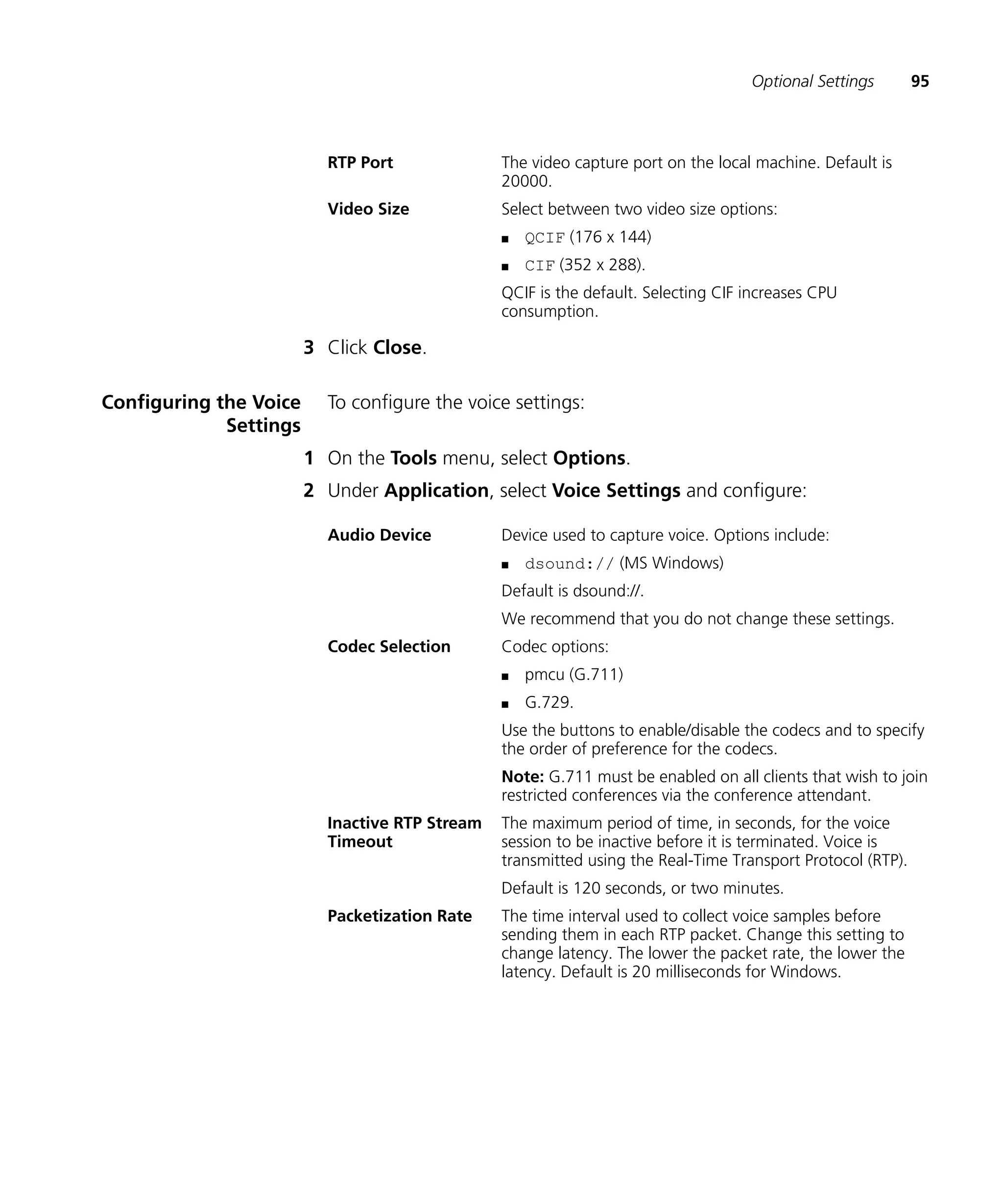 Optional Settings        95



                          RTP Port              The video capture port on the local machine. Default is
                                                20000.
                          Video Size            Select between two video size options:
                                                n   QCIF (176 x 144)
                                                n   CIF (352 x 288).
                                                QCIF is the default. Selecting CIF increases CPU
                                                consumption.

                        3 Click Close.

Configuring the Voice     To configure the voice settings:
             Settings
                        1 On the Tools menu, select Options.
                        2 Under Application, select Voice Settings and configure:

                          Audio Device          Device used to capture voice. Options include:
                                                n   dsound:// (MS Windows)
                                                Default is dsound://.
                                                We recommend that you do not change these settings.
                          Codec Selection       Codec options:
                                                n   pmcu (G.711)
                                                n   G.729.
                                                Use the buttons to enable/disable the codecs and to specify
                                                the order of preference for the codecs.
                                                Note: G.711 must be enabled on all clients that wish to join
                                                restricted conferences via the conference attendant.
                          Inactive RTP Stream   The maximum period of time, in seconds, for the voice
                          Timeout               session to be inactive before it is terminated. Voice is
                                                transmitted using the Real-Time Transport Protocol (RTP).
                                                Default is 120 seconds, or two minutes.
                          Packetization Rate    The time interval used to collect voice samples before
                                                sending them in each RTP packet. Change this setting to
                                                change latency. The lower the packet rate, the lower the
                                                latency. Default is 20 milliseconds for Windows.
 