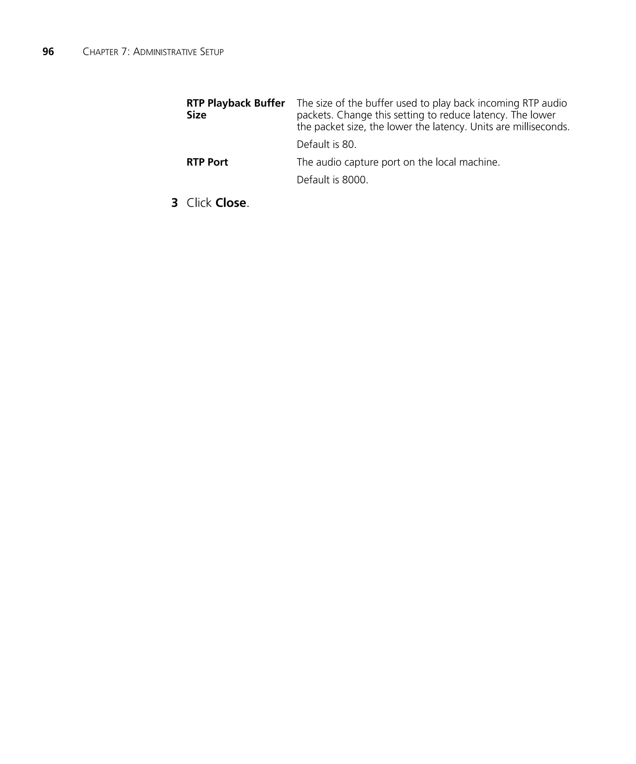 96   CHAPTER 7: ADMINISTRATIVE SETUP



                           RTP Playback Buffer   The size of the buffer used to play back incoming RTP audio
                           Size                  packets. Change this setting to reduce latency. The lower
                                                 the packet size, the lower the latency. Units are milliseconds.
                                                 Default is 80.
                           RTP Port              The audio capture port on the local machine.
                                                 Default is 8000.

                        3 Click Close.
 