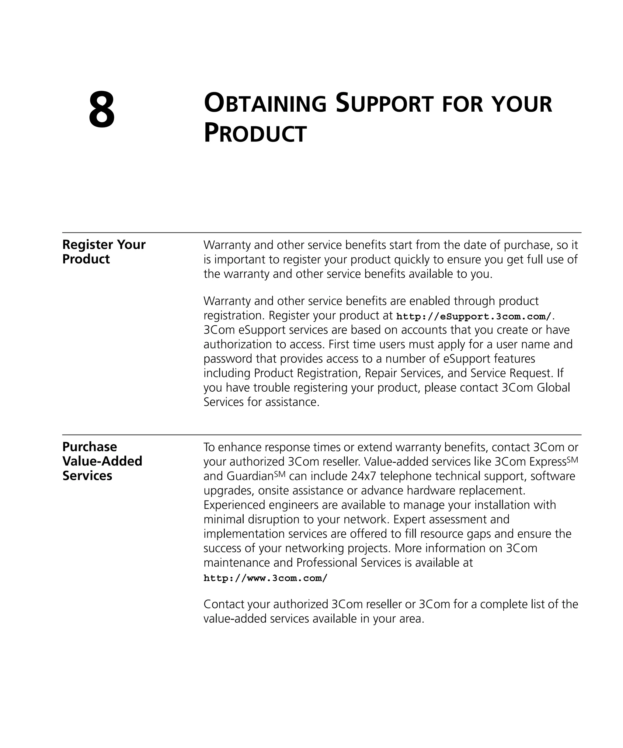 8            OBTAINING SUPPORT FOR YOUR
                PRODUCT


Register Your   Warranty and other service benefits start from the date of purchase, so it
Product         is important to register your product quickly to ensure you get full use of
                the warranty and other service benefits available to you.

                Warranty and other service benefits are enabled through product
                registration. Register your product at http://eSupport.3com.com/.
                3Com eSupport services are based on accounts that you create or have
                authorization to access. First time users must apply for a user name and
                password that provides access to a number of eSupport features
                including Product Registration, Repair Services, and Service Request. If
                you have trouble registering your product, please contact 3Com Global
                Services for assistance.


Purchase        To enhance response times or extend warranty benefits, contact 3Com or
Value-Added     your authorized 3Com reseller. Value-added services like 3Com ExpressSM
Services        and GuardianSM can include 24x7 telephone technical support, software
                upgrades, onsite assistance or advance hardware replacement.
                Experienced engineers are available to manage your installation with
                minimal disruption to your network. Expert assessment and
                implementation services are offered to fill resource gaps and ensure the
                success of your networking projects. More information on 3Com
                maintenance and Professional Services is available at
                http://www.3com.com/

                Contact your authorized 3Com reseller or 3Com for a complete list of the
                value-added services available in your area.
 