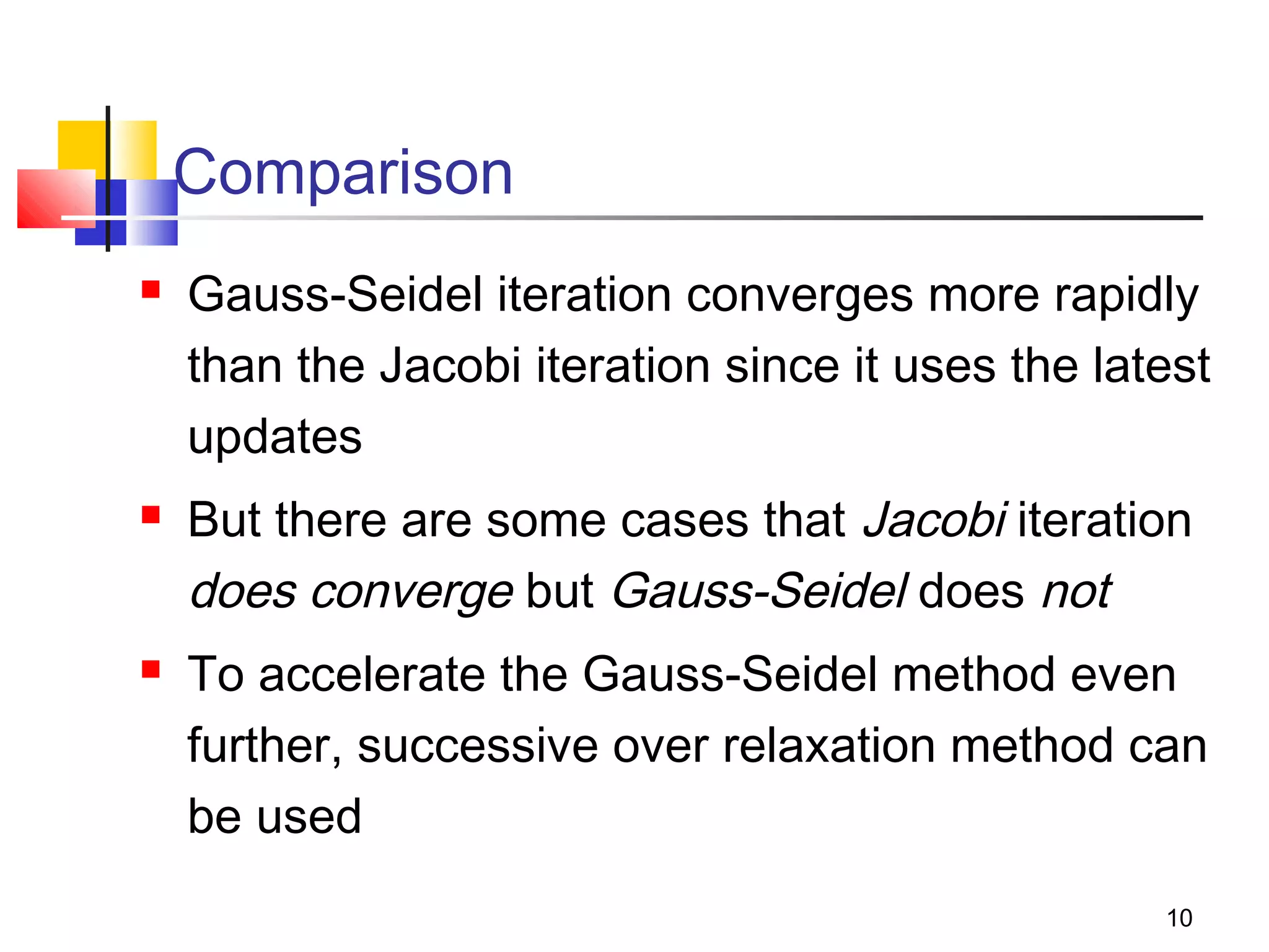 Comparison






Gauss-Seidel iteration converges more rapidly
than the Jacobi iteration since it uses the latest
updates
But there are some cases that Jacobi iteration
does converge but Gauss-Seidel does not
To accelerate the Gauss-Seidel method even
further, successive over relaxation method can
be used
10

 