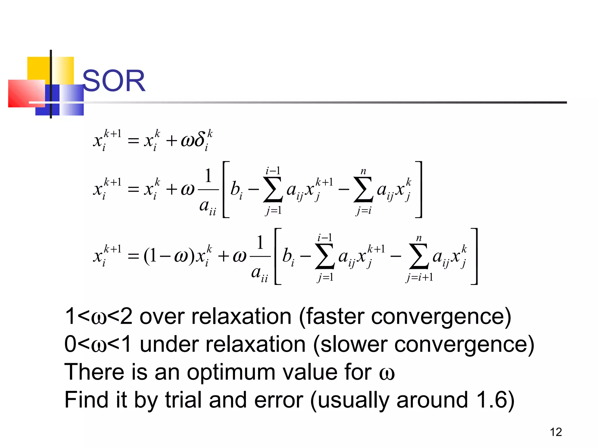 SOR
xik +1 = xik + ωδ ik
i −1
n


k +1
k
x
bi − ∑ aij x j − ∑ aij x j 
j =1
j =i


i −1
n

1 
k +1
k
k +1
k
xi = (1 − ω ) xi + ω bi − ∑ aij x j − ∑ aij x j 
aii 
j =1
j =i +1

k +1
i

1
= x +ω
aii
k
i

1<ω<2 over relaxation (faster convergence)
0<ω<1 under relaxation (slower convergence)
There is an optimum value for ω
Find it by trial and error (usually around 1.6)
12

 
