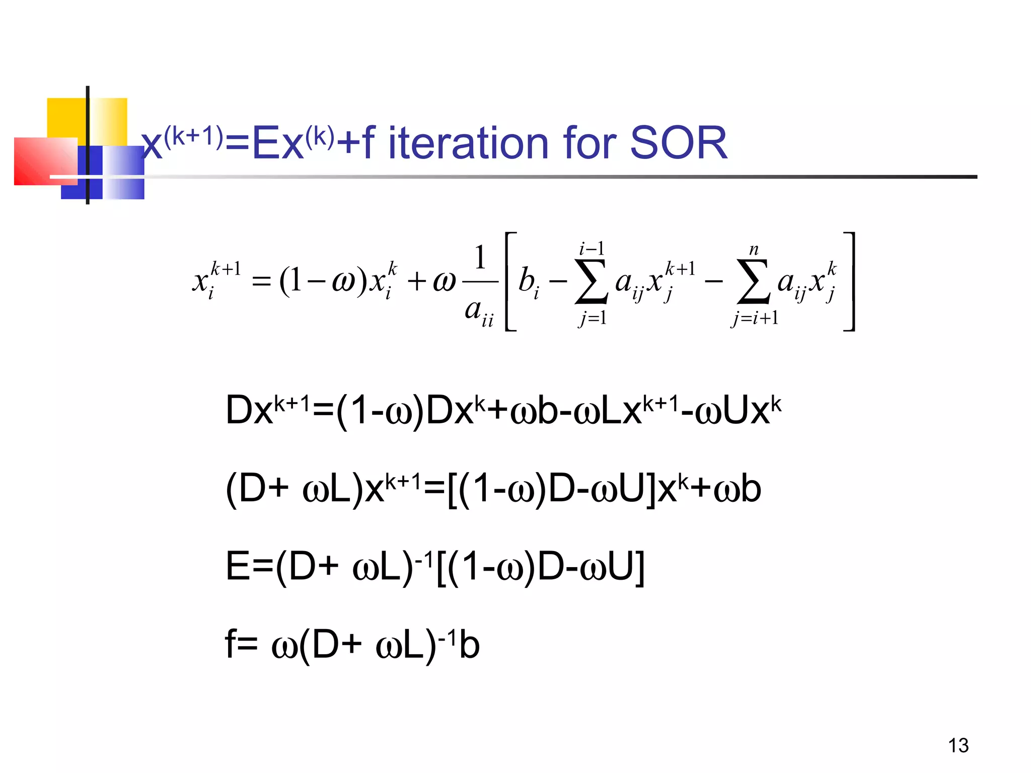 x(k+1)=Ex(k)+f iteration for SOR
1
k +1
k
xi = (1 − ω ) xi + ω
aii

i −1
n


k +1
k
bi − ∑ aij x j − ∑ aij x j 
j =1
j = i +1



Dxk+1=(1-ω)Dxk+ωb-ωLxk+1-ωUxk
(D+ ωL)xk+1=[(1-ω)D-ωU]xk+ωb
E=(D+ ωL)-1[(1-ω)D-ωU]
f= ω(D+ ωL)-1b
13

 