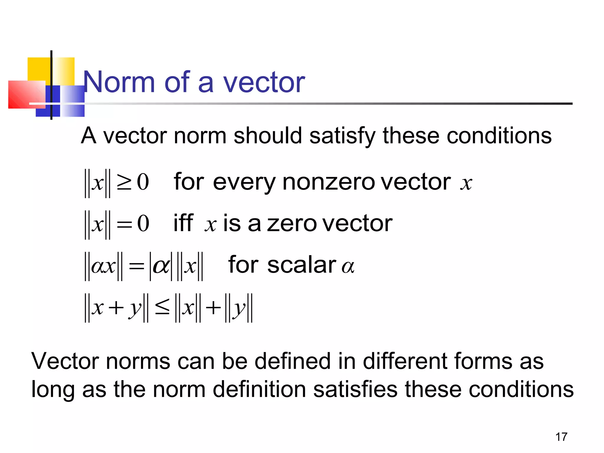 Norm of a vector
A vector norm should satisfy these conditions

x ≥ 0 for every nonzero vector x
x = 0 iff x is a zero vector
αx = α x

for scalar α

x+ y ≤ x + y
Vector norms can be defined in different forms as
long as the norm definition satisfies these conditions
17

 