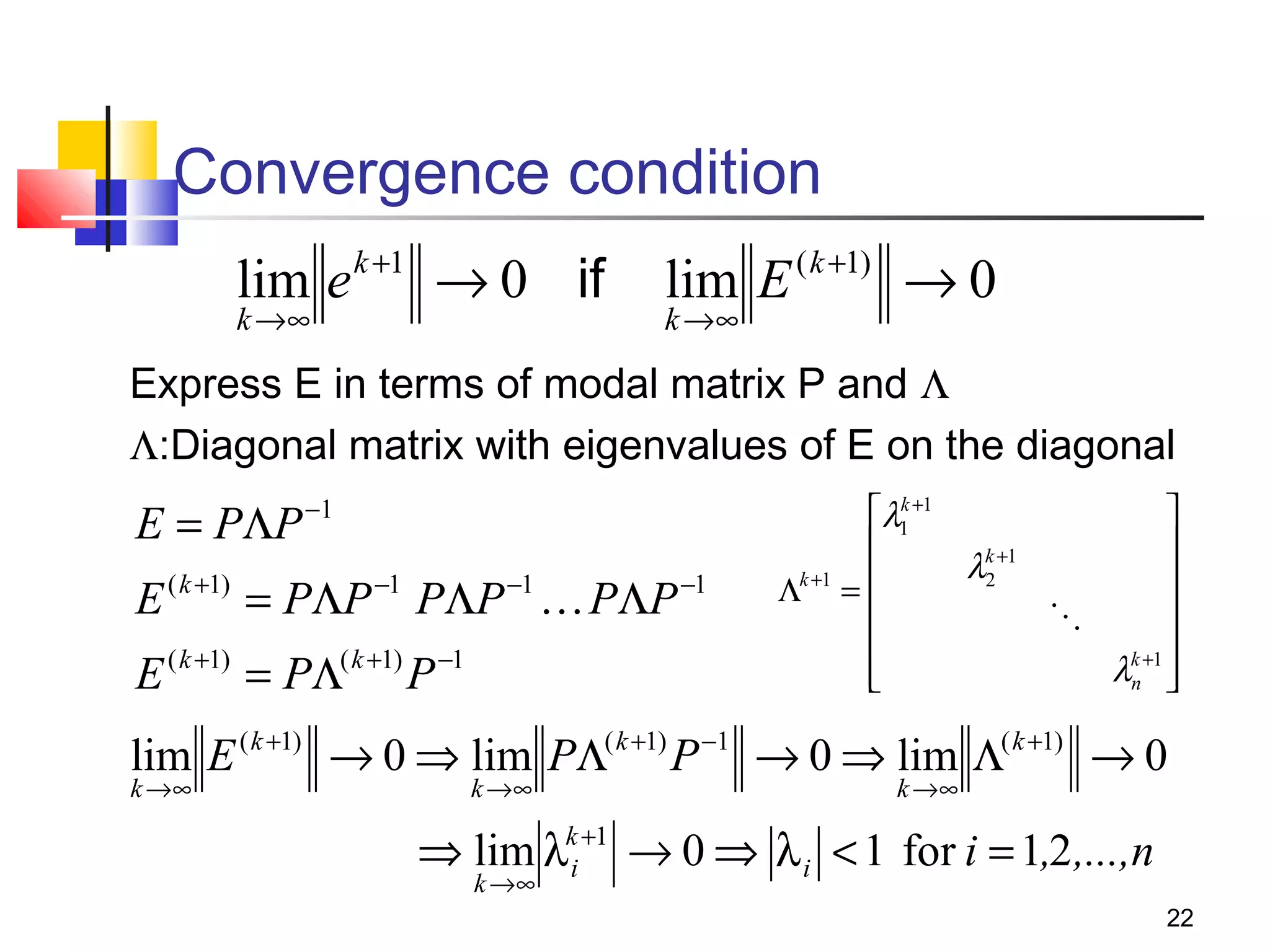 Convergence condition
lim e
k →∞

k +1

→ 0 if

lim E
k →∞

( k +1)

→0

Express E in terms of modal matrix P and Λ
Λ:Diagonal matrix with eigenvalues of E on the diagonal

E = PΛP

−1

E ( k +1) = PΛP −1 PΛP −1  PΛP −1
E ( k +1) = PΛ( k +1) P −1

k
λ1 +1



λk +1
2

Λk +1 = 





λk +1 

n 


lim E ( k +1) → 0 ⇒ lim PΛ( k +1) P −1 → 0 ⇒ lim Λ( k +1) → 0
k →∞

k →∞

k →∞

⇒ lim λki +1 → 0 ⇒ λ i < 1 for i = 1,2 ,...,n
k →∞

22

 