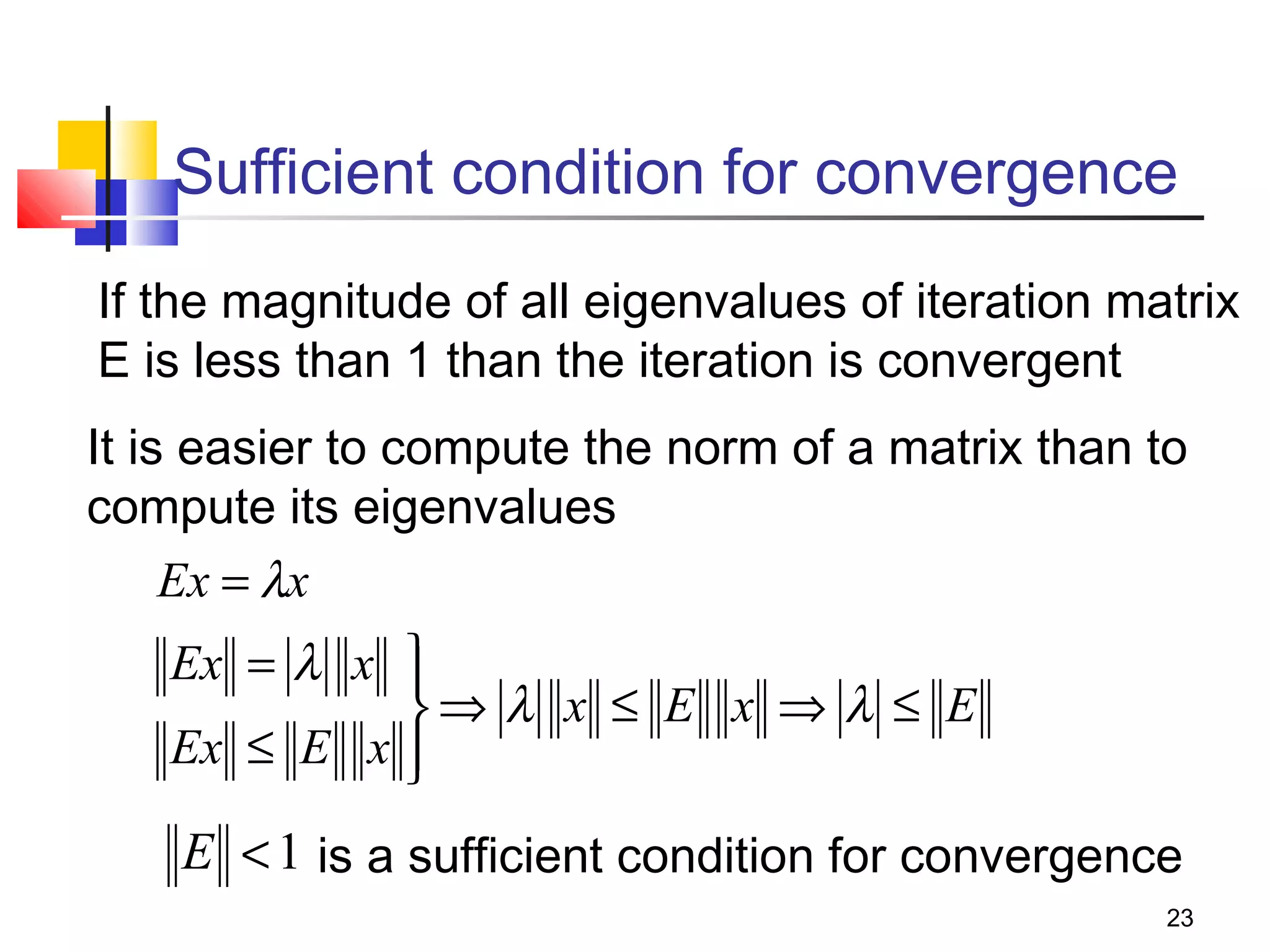 Sufficient condition for convergence
If the magnitude of all eigenvalues of iteration matrix
E is less than 1 than the iteration is convergent
It is easier to compute the norm of a matrix than to
compute its eigenvalues
Ex = λx

Ex = λ x 

⇒ λ x ≤ E x ⇒ λ ≤ E
Ex ≤ E x 


E < 1 is a sufficient condition for convergence
23

 