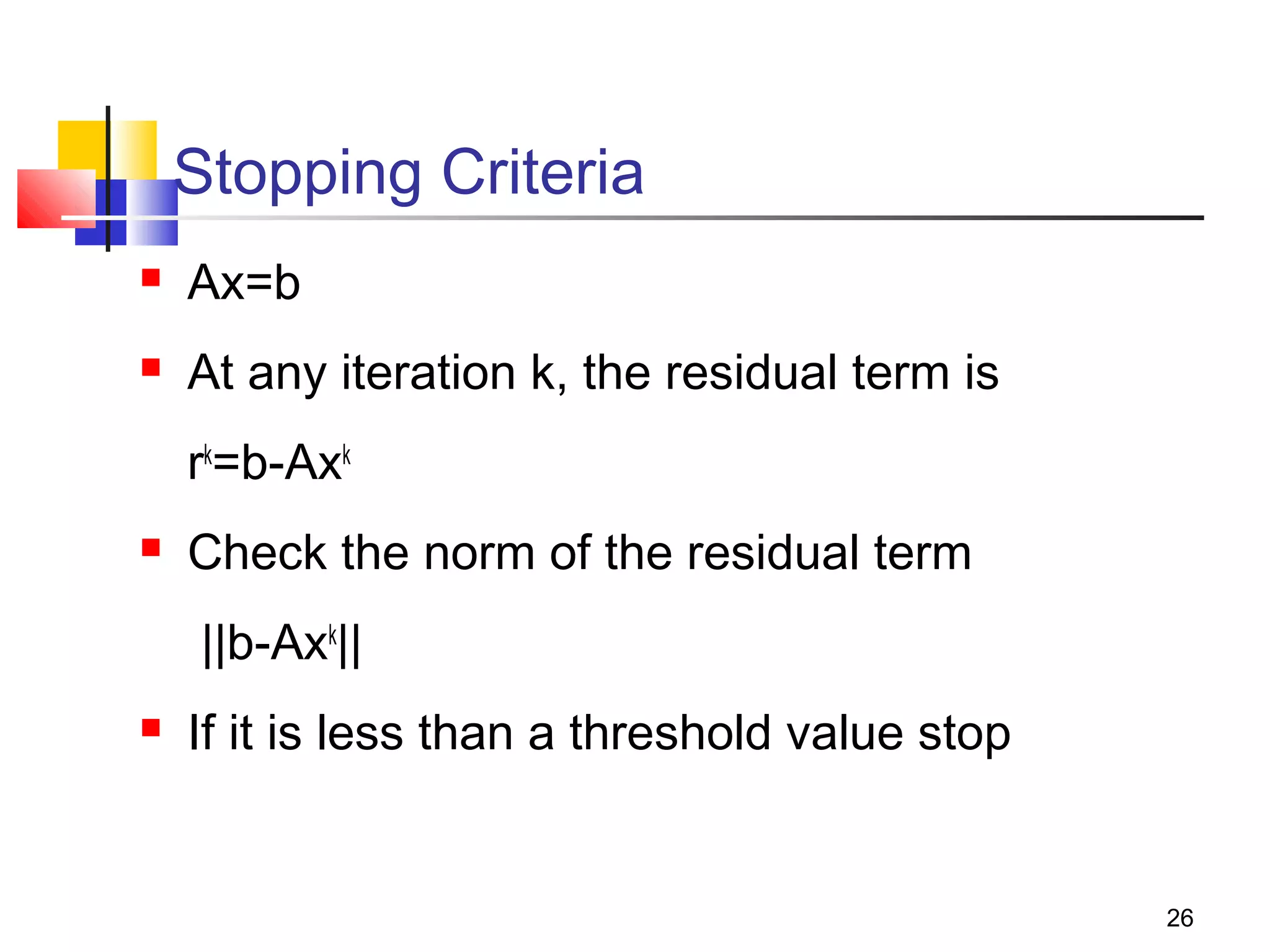 Stopping Criteria


Ax=b



At any iteration k, the residual term is
rk=b-Axk



Check the norm of the residual term
||b-Axk||



If it is less than a threshold value stop

26

 