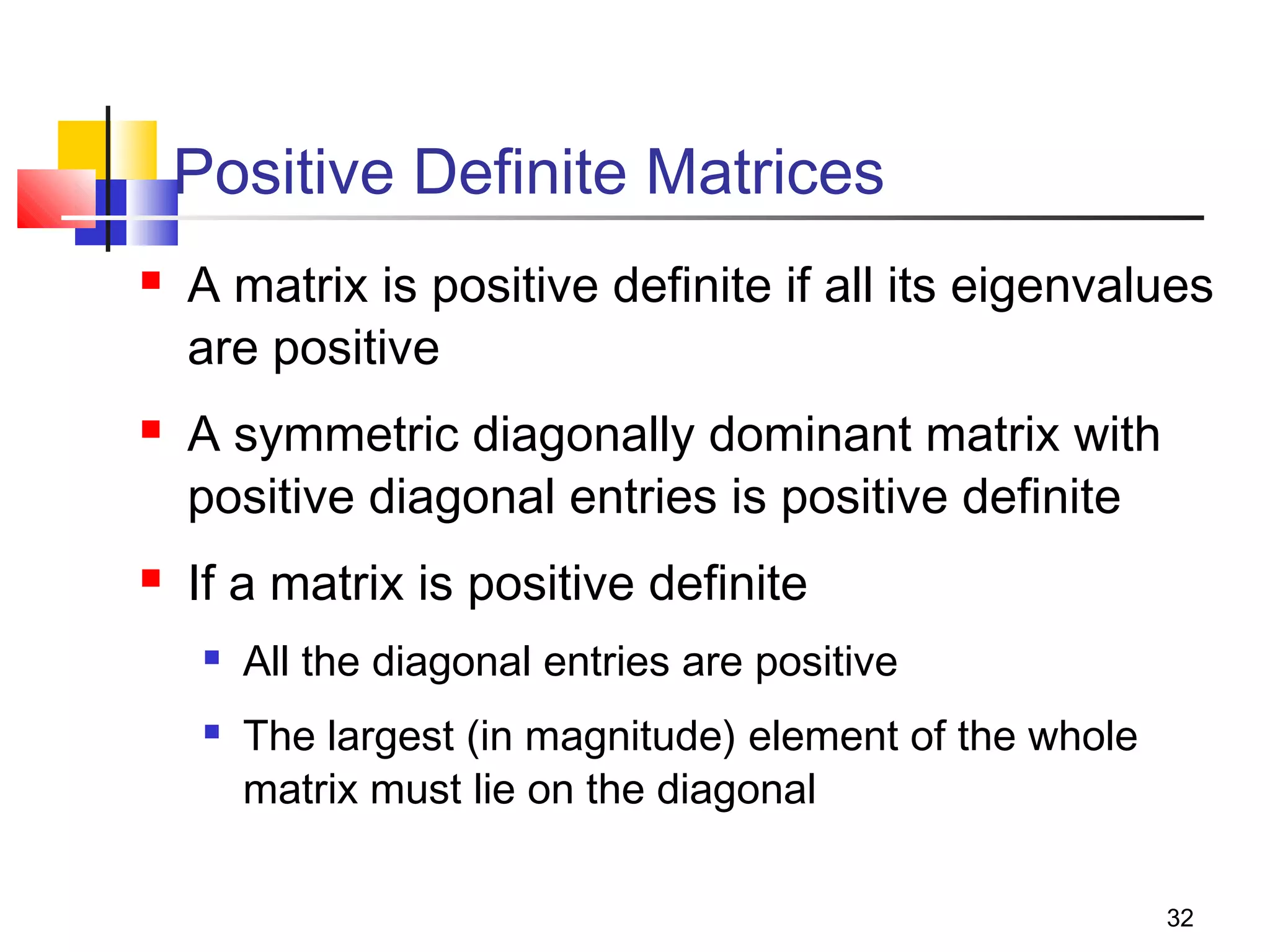 Positive Definite Matrices






A matrix is positive definite if all its eigenvalues
are positive
A symmetric diagonally dominant matrix with
positive diagonal entries is positive definite
If a matrix is positive definite



All the diagonal entries are positive
The largest (in magnitude) element of the whole
matrix must lie on the diagonal
32

 