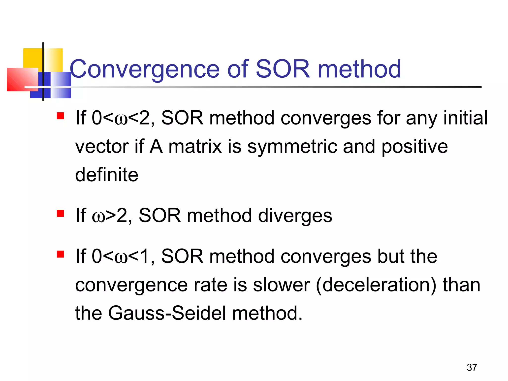 Convergence of SOR method





If 0<ω<2, SOR method converges for any initial
vector if A matrix is symmetric and positive
definite
If ω>2, SOR method diverges
If 0<ω<1, SOR method converges but the
convergence rate is slower (deceleration) than
the Gauss-Seidel method.
37

 