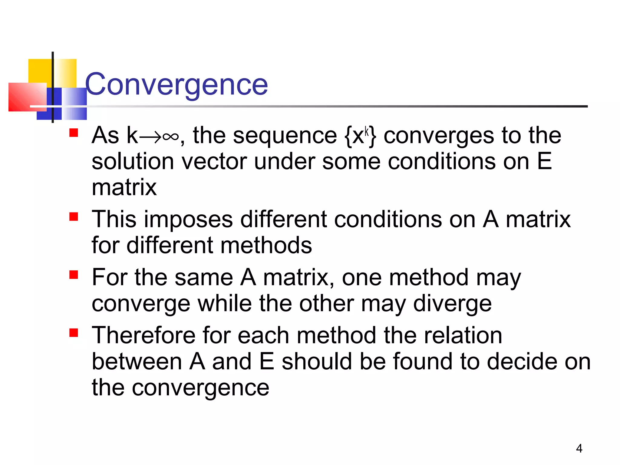 Convergence








As k→∞, the sequence {xk} converges to the
solution vector under some conditions on E
matrix
This imposes different conditions on A matrix
for different methods
For the same A matrix, one method may
converge while the other may diverge
Therefore for each method the relation
between A and E should be found to decide on
the convergence
4

 