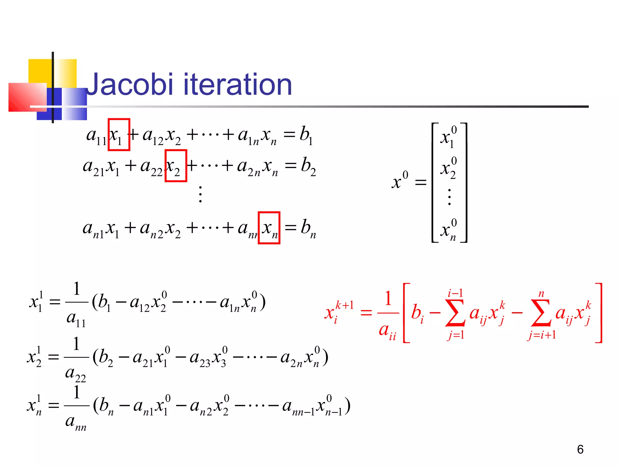 Jacobi iteration
a11 x1 + a12 x2 +  + a1n xn = b1
a21 x1 + a22 x2 +  + a2 n xn = b2

an1 x1 + an 2 x2 +  + ann xn = bn

 x10 
 0
0
 x2 
x =

 0
 xn 
 

1
0
0
1 
(b1 − a12 x2 −  − a1n xn )
k +1
xi = bi −
a11
aii 
1
0
0
x1 =
(b2 − a21 x10 − a23 x3 −  − a2 n xn )
2
a22
1
0
0
x1 =
(bn − an1 x10 − an 2 x2 −  − ann −1 xn −1 )
n
ann
1
x1 =


∑ aij x − j∑1aij x 
j =1
=i +

i −1

k
j

n

k
j

6

 