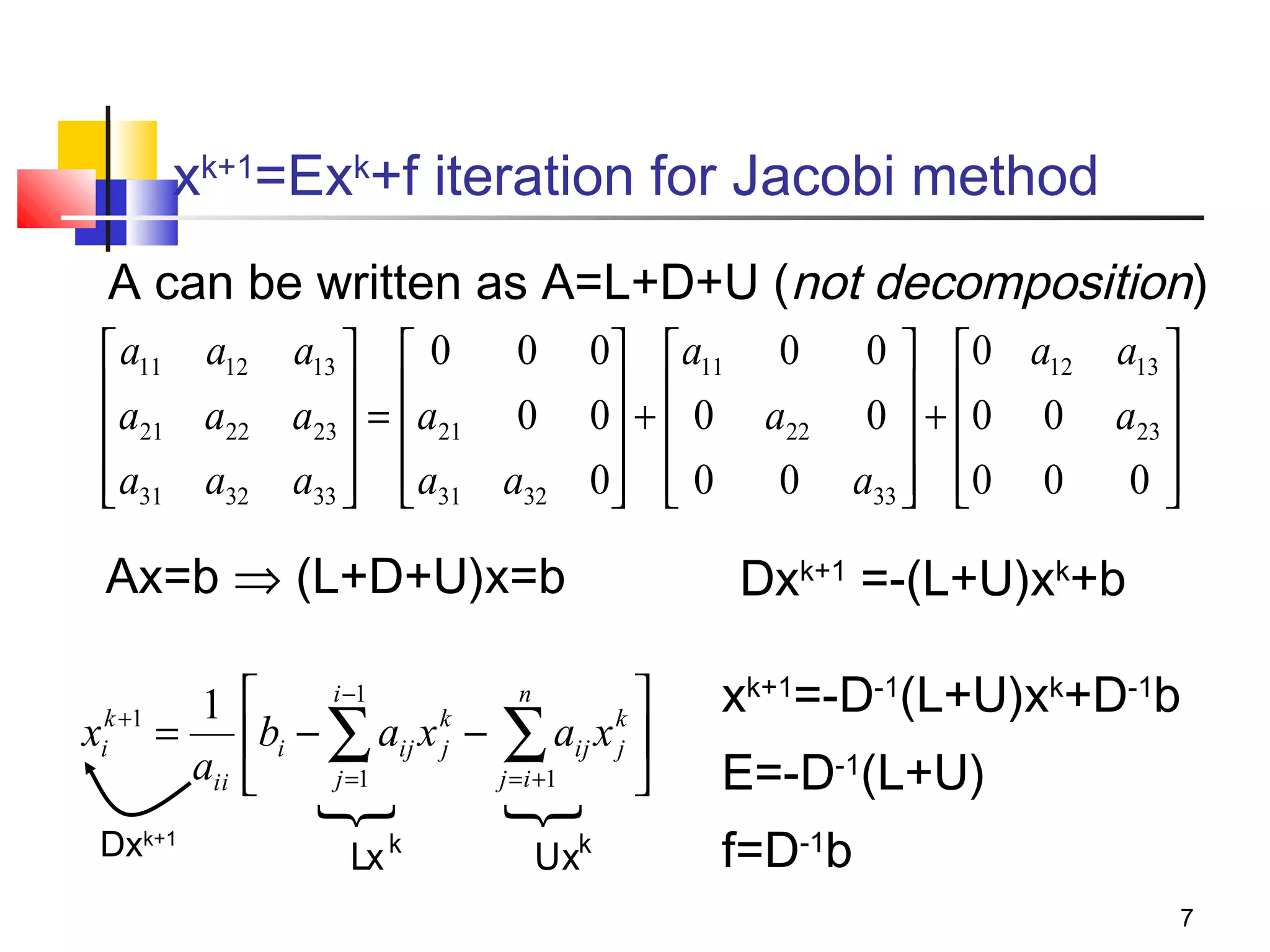 xk+1=Exk+f iteration for Jacobi method
A can be written as A=L+D+U (not decomposition)
0 0  a11 0
0  0 a12 a13 
 a11 a12 a13   0
a
a22 a23  =  a21 0 0 +  0 a22 0  + 0 0 a23 
 21
 
 
 

 a31 a32 a33   a31 a32 0  0
0 a33  0 0
0

 
 
 


Ax=b ⇒ (L+D+U)x=b
1
k +1
xi =
aii
Dxk+1

i −1
n


k
k
bi − ∑ aij x j − ∑ aij x j 
j =1
j = i +1





Lx k



Uxk

Dxk+1 =-(L+U)xk+b
xk+1=-D-1(L+U)xk+D-1b
E=-D-1(L+U)
f=D-1b
7

 