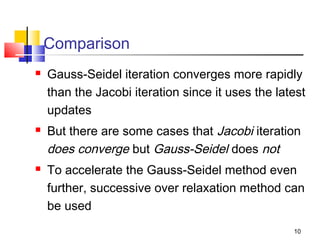 Comparison






Gauss-Seidel iteration converges more rapidly
than the Jacobi iteration since it uses the latest
updates
But there are some cases that Jacobi iteration
does converge but Gauss-Seidel does not
To accelerate the Gauss-Seidel method even
further, successive over relaxation method can
be used
10

 
