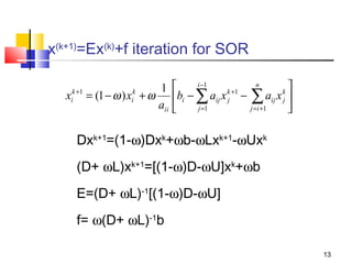 x(k+1)=Ex(k)+f iteration for SOR
1
k +1
k
xi = (1 − ω ) xi + ω
aii

i −1
n


k +1
k
bi − ∑ aij x j − ∑ aij x j 
j =1
j = i +1



Dxk+1=(1-ω)Dxk+ωb-ωLxk+1-ωUxk
(D+ ωL)xk+1=[(1-ω)D-ωU]xk+ωb
E=(D+ ωL)-1[(1-ω)D-ωU]
f= ω(D+ ωL)-1b
13

 