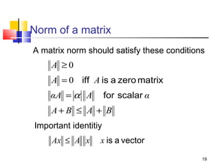 Norm of a matrix
A matrix norm should satisfy these conditions

A ≥0
A = 0 iff A is a zero matrix
for scalar α

αA = α A

A+ B ≤ A + B
Important identitiy

Ax ≤ A x

x is a vector
19

 