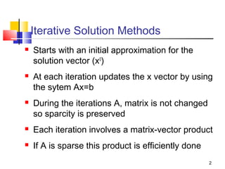Iterative Solution Methods






Starts with an initial approximation for the
solution vector (x0)
At each iteration updates the x vector by using
the sytem Ax=b
During the iterations A, matrix is not changed
so sparcity is preserved



Each iteration involves a matrix-vector product



If A is sparse this product is efficiently done
2

 