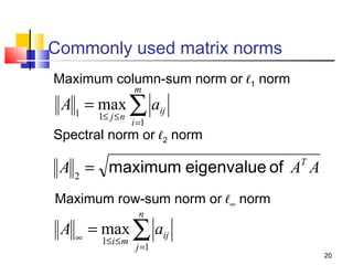 Commonly used matrix norms
Maximum column-sum norm or ℓ1 norm
m

A 1 = max ∑ aij
1≤ j ≤ n

i =1

Spectral norm or ℓ2 norm

A 2 = maximum eigenvalue of AT A
Maximum row-sum norm or ℓ∞ norm
n

A ∞ = max ∑ aij
1≤i ≤ m

j =1

20

 