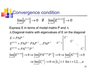 Convergence condition
lim e
k →∞

k +1

→ 0 if

lim E
k →∞

( k +1)

→0

Express E in terms of modal matrix P and Λ
Λ:Diagonal matrix with eigenvalues of E on the diagonal

E = PΛP

−1

E ( k +1) = PΛP −1 PΛP −1  PΛP −1
E ( k +1) = PΛ( k +1) P −1

k
λ1 +1



λk +1
2

Λk +1 = 





λk +1 

n 


lim E ( k +1) → 0 ⇒ lim PΛ( k +1) P −1 → 0 ⇒ lim Λ( k +1) → 0
k →∞

k →∞

k →∞

⇒ lim λki +1 → 0 ⇒ λ i < 1 for i = 1,2 ,...,n
k →∞

22

 
