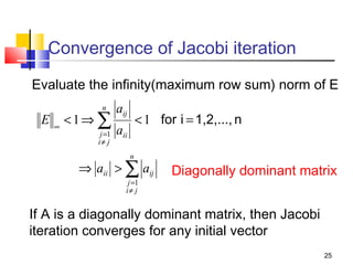 Convergence of Jacobi iteration
Evaluate the infinity(maximum row sum) norm of E
E

n

∞

<1⇒ ∑
j =1
i≠ j

aij

< 1 for i = 1,2,..., n

aii
n

⇒ aii > ∑ aij
j =1
i≠ j

Diagonally dominant matrix

If A is a diagonally dominant matrix, then Jacobi
iteration converges for any initial vector
25

 