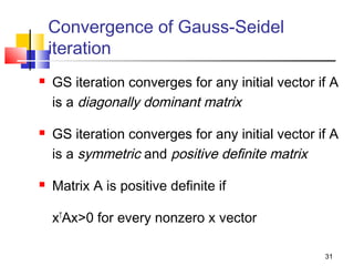 Convergence of Gauss-Seidel
iteration






GS iteration converges for any initial vector if A
is a diagonally dominant matrix
GS iteration converges for any initial vector if A
is a symmetric and positive definite matrix
Matrix A is positive definite if
xTAx>0 for every nonzero x vector
31

 
