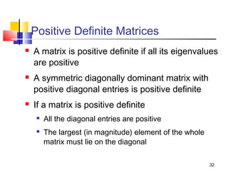 Positive Definite Matrices






A matrix is positive definite if all its eigenvalues
are positive
A symmetric diagonally dominant matrix with
positive diagonal entries is positive definite
If a matrix is positive definite



All the diagonal entries are positive
The largest (in magnitude) element of the whole
matrix must lie on the diagonal
32

 