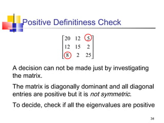 Positive Definitiness Check
20 12 5 
12 15 2 


 8 2 25



A decision can not be made just by investigating
the matrix.
The matrix is diagonally dominant and all diagonal
entries are positive but it is not symmetric.
To decide, check if all the eigenvalues are positive
34

 