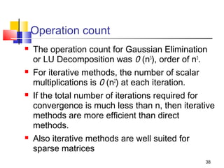 Operation count








The operation count for Gaussian Elimination
or LU Decomposition was 0 (n3), order of n3.
For iterative methods, the number of scalar
multiplications is 0 (n2) at each iteration.
If the total number of iterations required for
convergence is much less than n, then iterative
methods are more efficient than direct
methods.
Also iterative methods are well suited for
sparse matrices
38

 