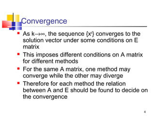 Convergence








As k→∞, the sequence {xk} converges to the
solution vector under some conditions on E
matrix
This imposes different conditions on A matrix
for different methods
For the same A matrix, one method may
converge while the other may diverge
Therefore for each method the relation
between A and E should be found to decide on
the convergence
4

 