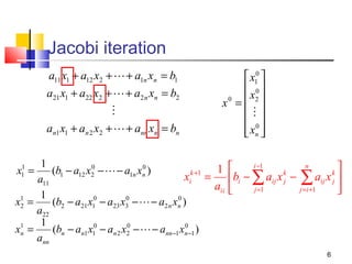 Jacobi iteration
a11 x1 + a12 x2 +  + a1n xn = b1
a21 x1 + a22 x2 +  + a2 n xn = b2

an1 x1 + an 2 x2 +  + ann xn = bn

 x10 
 0
0
 x2 
x =

 0
 xn 
 

1
0
0
1 
(b1 − a12 x2 −  − a1n xn )
k +1
xi = bi −
a11
aii 
1
0
0
x1 =
(b2 − a21 x10 − a23 x3 −  − a2 n xn )
2
a22
1
0
0
x1 =
(bn − an1 x10 − an 2 x2 −  − ann −1 xn −1 )
n
ann
1
x1 =


∑ aij x − j∑1aij x 
j =1
=i +

i −1

k
j

n

k
j

6

 