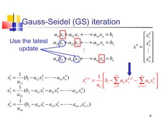 Gauss-Seidel (GS) iteration
Use the latest
update

a11 x1 + a12 x2 +  + a1n xn = b1
a21 x1 + a22 x2 +  + a2 n xn = b2

an1 x1 + an 2 x2 +  + ann xn = bn

1
0
0
1 
(b1 − a12 x2 −  − a1n xn )
k +1
xi = bi −
a11
aii 
1
1
1
0
0
x2 =
(b2 − a21 x1 − a23 x3 −  − a2 n xn )
a22
1
1
x1 =
(bn − an1 x1 − an 2 x1 −  − ann −1 x1 −1 )
n
2
n
ann
1
x1 =

 x10 
 0
0
 x2 
x =

 0
 xn 
 
i −1

∑a x
j =1

ij

k +1
j


− ∑ aij x 
j = i +1

n

k
j

8

 