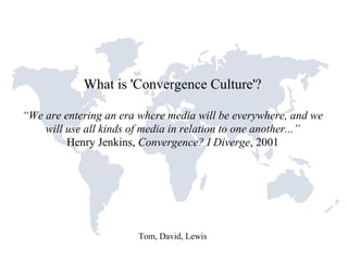 What is 'Convergence Culture'?
“We are entering an era where media will be everywhere, and we
will use all kinds of media in relation to one another...”
Henry Jenkins, Convergence? I Diverge, 2001
Tom, David, Lewis
 