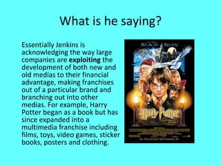 What is he saying? Essentially Jenkins is acknowledging the way large companies are  exploiting  the development of both new and old medias to their financial advantage, making franchises out of a particular brand and branching out into other medias. For example, Harry Potter began as a book but has since expanded into a multimedia franchise including films, toys, video games, sticker books, posters and clothing. 