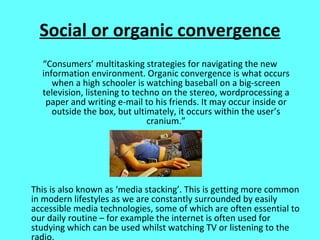 Social or organic convergence “ Consumers’ multitasking strategies for navigating the new information environment. Organic convergence is what occurs when a high schooler is watching baseball on a big-screen television, listening to techno on the stereo, wordprocessing a paper and writing e-mail to his friends. It may occur inside or outside the box, but ultimately, it occurs within the user’s cranium.” This is also known as ‘media stacking’. This is getting more common in modern lifestyles as we are constantly surrounded by easily accessible media technologies, some of which are often essential to our daily routine – for example the internet is often used for studying which can be used whilst watching TV or listening to the radio.  