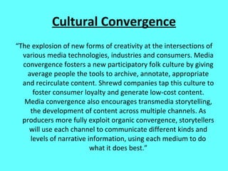 Cultural Convergence “ The explosion of new forms of creativity at the intersections of various media technologies, industries and consumers. Media convergence fosters a new participatory folk culture by giving average people the tools to archive, annotate, appropriate and recirculate content. Shrewd companies tap this culture to foster consumer loyalty and generate low-cost content. Media convergence also encourages transmedia storytelling, the development of content across multiple channels. As producers more fully exploit organic convergence, storytellers will use each channel to communicate different kinds and levels of narrative information, using each medium to do what it does best.” 