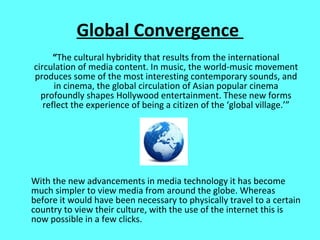 Global Convergence  “ The cultural hybridity that results from the international circulation of media content. In music, the world-music movement produces some of the most interesting contemporary sounds, and in cinema, the global circulation of Asian popular cinema profoundly shapes Hollywood entertainment. These new forms reflect the experience of being a citizen of the ‘global village.’” With the new advancements in media technology it has become much simpler to view media from around the globe. Whereas before it would have been necessary to physically travel to a certain country to view their culture, with the use of the internet this is now possible in a few clicks.  